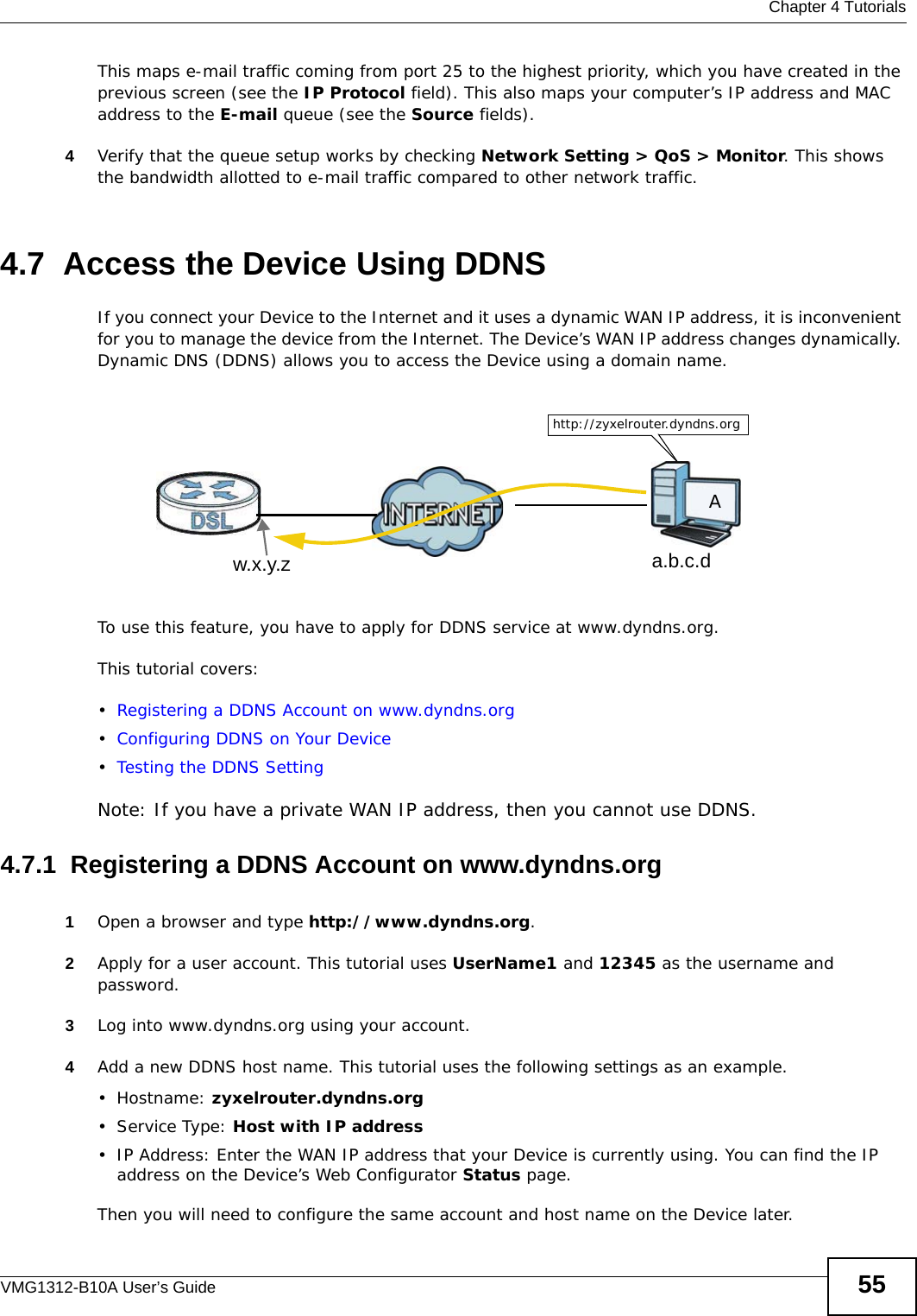  Chapter 4 TutorialsVMG1312-B10A User’s Guide 55This maps e-mail traffic coming from port 25 to the highest priority, which you have created in the previous screen (see the IP Protocol field). This also maps your computer’s IP address and MAC address to the E-mail queue (see the Source fields). 4Verify that the queue setup works by checking Network Setting &gt; QoS &gt; Monitor. This shows the bandwidth allotted to e-mail traffic compared to other network traffic.4.7  Access the Device Using DDNSIf you connect your Device to the Internet and it uses a dynamic WAN IP address, it is inconvenient for you to manage the device from the Internet. The Device’s WAN IP address changes dynamically. Dynamic DNS (DDNS) allows you to access the Device using a domain name. To use this feature, you have to apply for DDNS service at www.dyndns.org.This tutorial covers:•Registering a DDNS Account on www.dyndns.org•Configuring DDNS on Your Device•Testing the DDNS SettingNote: If you have a private WAN IP address, then you cannot use DDNS.4.7.1  Registering a DDNS Account on www.dyndns.org1Open a browser and type http://www.dyndns.org.2Apply for a user account. This tutorial uses UserName1 and 12345 as the username and password.3Log into www.dyndns.org using your account.4Add a new DDNS host name. This tutorial uses the following settings as an example.•Hostname: zyxelrouter.dyndns.org•Service Type: Host with IP address• IP Address: Enter the WAN IP address that your Device is currently using. You can find the IP address on the Device’s Web Configurator Status page.Then you will need to configure the same account and host name on the Device later.w.x.y.z a.b.c.dhttp://zyxelrouter.dyndns.orgA