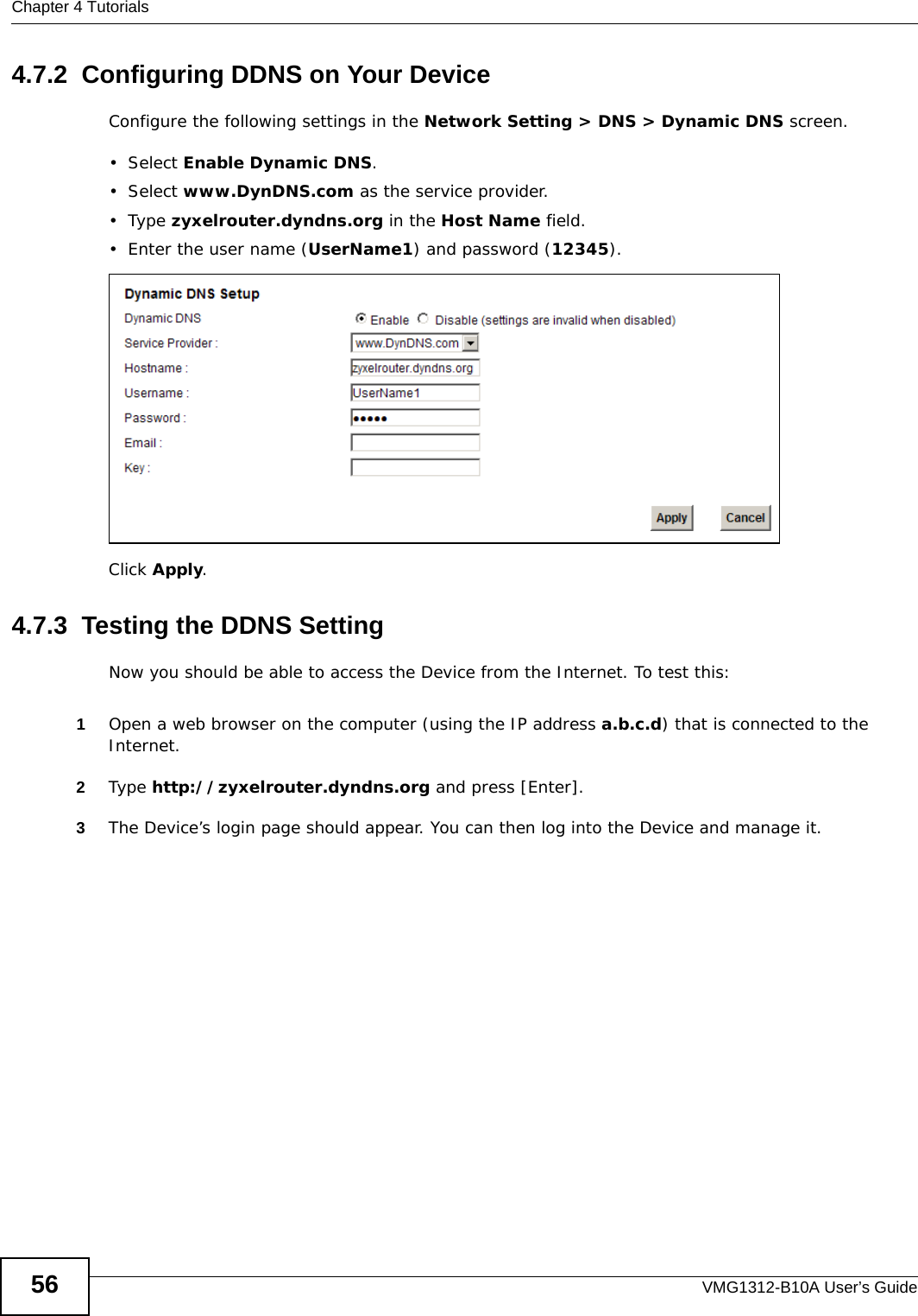 Chapter 4 TutorialsVMG1312-B10A User’s Guide564.7.2  Configuring DDNS on Your DeviceConfigure the following settings in the Network Setting &gt; DNS &gt; Dynamic DNS screen.•Select Enable Dynamic DNS.•Select www.DynDNS.com as the service provider.•Type zyxelrouter.dyndns.org in the Host Name field.• Enter the user name (UserName1) and password (12345).Click Apply.4.7.3  Testing the DDNS SettingNow you should be able to access the Device from the Internet. To test this:1Open a web browser on the computer (using the IP address a.b.c.d) that is connected to the Internet.2Type http://zyxelrouter.dyndns.org and press [Enter].3The Device’s login page should appear. You can then log into the Device and manage it.