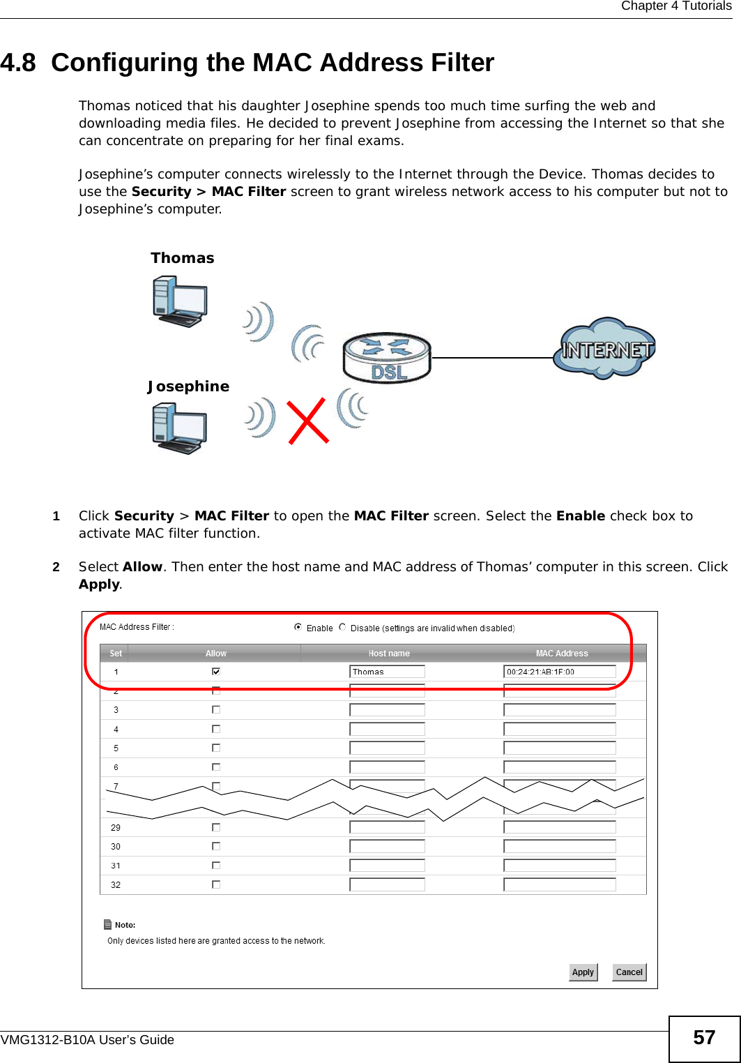  Chapter 4 TutorialsVMG1312-B10A User’s Guide 574.8  Configuring the MAC Address FilterThomas noticed that his daughter Josephine spends too much time surfing the web and downloading media files. He decided to prevent Josephine from accessing the Internet so that she can concentrate on preparing for her final exams.Josephine’s computer connects wirelessly to the Internet through the Device. Thomas decides to use the Security &gt; MAC Filter screen to grant wireless network access to his computer but not to Josephine’s computer. 1Click Security &gt; MAC Filter to open the MAC Filter screen. Select the Enable check box to activate MAC filter function.2Select Allow. Then enter the host name and MAC address of Thomas’ computer in this screen. Click Apply.ThomasJosephine