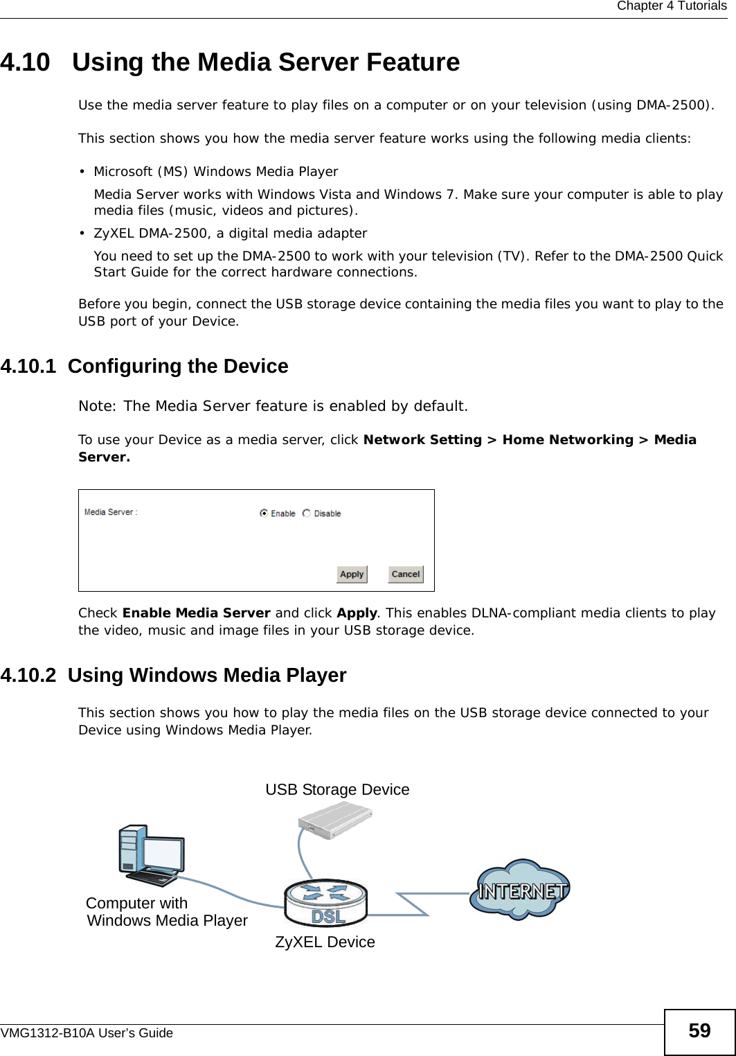  Chapter 4 TutorialsVMG1312-B10A User’s Guide 594.10   Using the Media Server FeatureUse the media server feature to play files on a computer or on your television (using DMA-2500).This section shows you how the media server feature works using the following media clients: • Microsoft (MS) Windows Media Player Media Server works with Windows Vista and Windows 7. Make sure your computer is able to play media files (music, videos and pictures). • ZyXEL DMA-2500, a digital media adapterYou need to set up the DMA-2500 to work with your television (TV). Refer to the DMA-2500 Quick Start Guide for the correct hardware connections. Before you begin, connect the USB storage device containing the media files you want to play to the USB port of your Device.4.10.1  Configuring the DeviceNote: The Media Server feature is enabled by default. To use your Device as a media server, click Network Setting &gt; Home Networking &gt; Media Server.Tutorial: USB  Services &gt; Media ServerCheck Enable Media Server and click Apply. This enables DLNA-compliant media clients to play the video, music and image files in your USB storage device.4.10.2  Using Windows Media PlayerThis section shows you how to play the media files on the USB storage device connected to your Device using Windows Media Player. Tutorial: Media Server Setup (Using Windows Media Player)Computer withZyXEL DeviceUSB Storage DeviceWindows Media Player