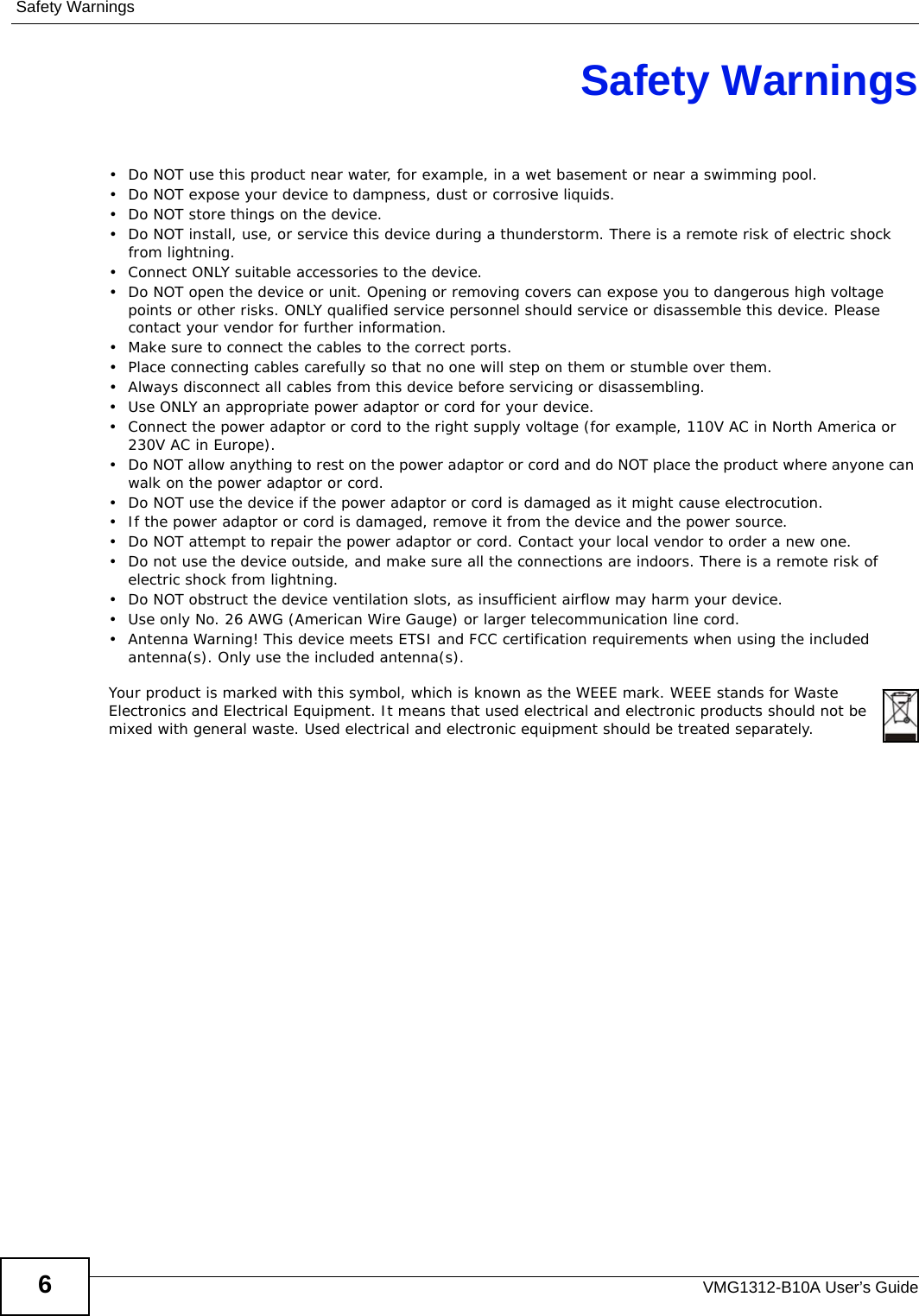 Safety WarningsVMG1312-B10A User’s Guide6Safety Warnings• Do NOT use this product near water, for example, in a wet basement or near a swimming pool.• Do NOT expose your device to dampness, dust or corrosive liquids.• Do NOT store things on the device.• Do NOT install, use, or service this device during a thunderstorm. There is a remote risk of electric shock from lightning.• Connect ONLY suitable accessories to the device.• Do NOT open the device or unit. Opening or removing covers can expose you to dangerous high voltage points or other risks. ONLY qualified service personnel should service or disassemble this device. Please contact your vendor for further information.• Make sure to connect the cables to the correct ports.• Place connecting cables carefully so that no one will step on them or stumble over them.• Always disconnect all cables from this device before servicing or disassembling.• Use ONLY an appropriate power adaptor or cord for your device.• Connect the power adaptor or cord to the right supply voltage (for example, 110V AC in North America or 230V AC in Europe).• Do NOT allow anything to rest on the power adaptor or cord and do NOT place the product where anyone can walk on the power adaptor or cord.• Do NOT use the device if the power adaptor or cord is damaged as it might cause electrocution.• If the power adaptor or cord is damaged, remove it from the device and the power source.• Do NOT attempt to repair the power adaptor or cord. Contact your local vendor to order a new one.• Do not use the device outside, and make sure all the connections are indoors. There is a remote risk of electric shock from lightning. • Do NOT obstruct the device ventilation slots, as insufficient airflow may harm your device. • Use only No. 26 AWG (American Wire Gauge) or larger telecommunication line cord.• Antenna Warning! This device meets ETSI and FCC certification requirements when using the included antenna(s). Only use the included antenna(s). Your product is marked with this symbol, which is known as the WEEE mark. WEEE stands for Waste Electronics and Electrical Equipment. It means that used electrical and electronic products should not be mixed with general waste. Used electrical and electronic equipment should be treated separately. 