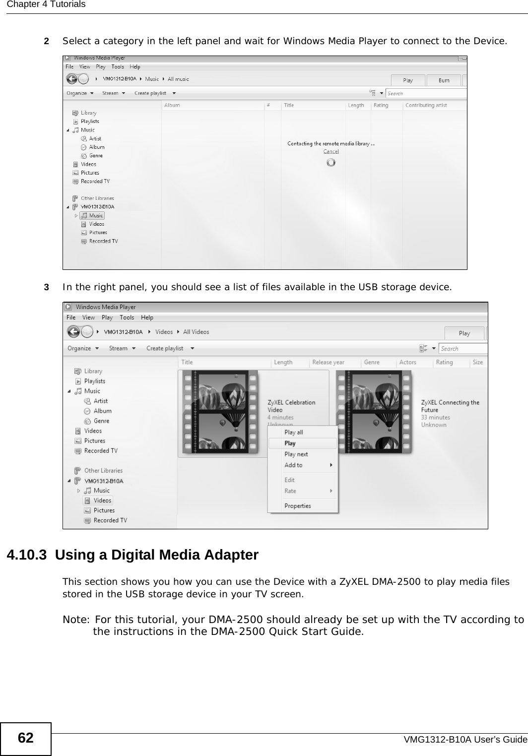 Chapter 4 TutorialsVMG1312-B10A User’s Guide622Select a category in the left panel and wait for Windows Media Player to connect to the Device.Tutorial: Media Sharing using Windows 7 (2)3In the right panel, you should see a list of files available in the USB storage device. Tutorial: Media Sharing using Windows 7 (2)4.10.3  Using a Digital Media AdapterThis section shows you how you can use the Device with a ZyXEL DMA-2500 to play media files stored in the USB storage device in your TV screen. Note: For this tutorial, your DMA-2500 should already be set up with the TV according to the instructions in the DMA-2500 Quick Start Guide.