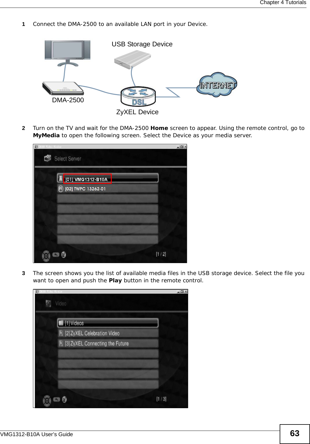  Chapter 4 TutorialsVMG1312-B10A User’s Guide 631Connect the DMA-2500 to an available LAN port in your Device.Tutorial: Media Server Setup (Using DMA)2Turn on the TV and wait for the DMA-2500 Home screen to appear. Using the remote control, go to MyMedia to open the following screen. Select the Device as your media server.Tutorial: Media Sharing using DMA-25003The screen shows you the list of available media files in the USB storage device. Select the file you want to open and push the Play button in the remote control.Tutorial: Media Sharing using DMA-2500 (2)DMA-2500ZyXEL DeviceUSB Storage Device
