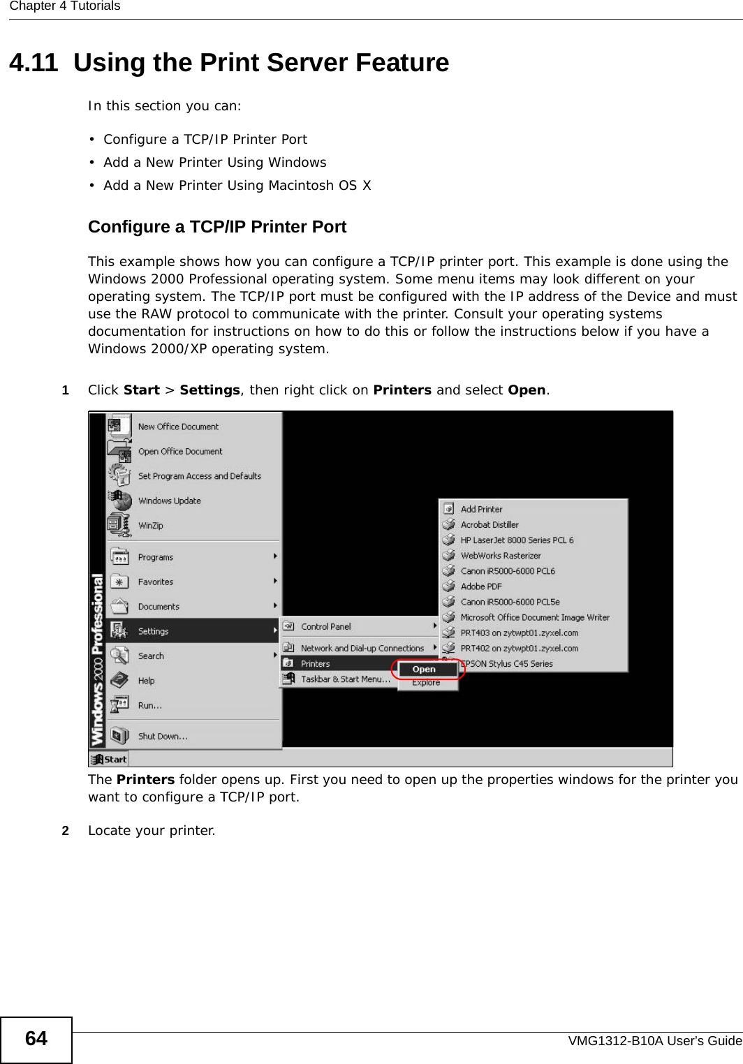Chapter 4 TutorialsVMG1312-B10A User’s Guide644.11  Using the Print Server FeatureIn this section you can:• Configure a TCP/IP Printer Port• Add a New Printer Using Windows• Add a New Printer Using Macintosh OS XConfigure a TCP/IP Printer PortThis example shows how you can configure a TCP/IP printer port. This example is done using the Windows 2000 Professional operating system. Some menu items may look different on your operating system. The TCP/IP port must be configured with the IP address of the Device and must use the RAW protocol to communicate with the printer. Consult your operating systems documentation for instructions on how to do this or follow the instructions below if you have a Windows 2000/XP operating system. 1Click Start &gt; Settings, then right click on Printers and select Open.Tutorial: Open Printers WindowThe Printers folder opens up. First you need to open up the properties windows for the printer you want to configure a TCP/IP port.2Locate your printer.