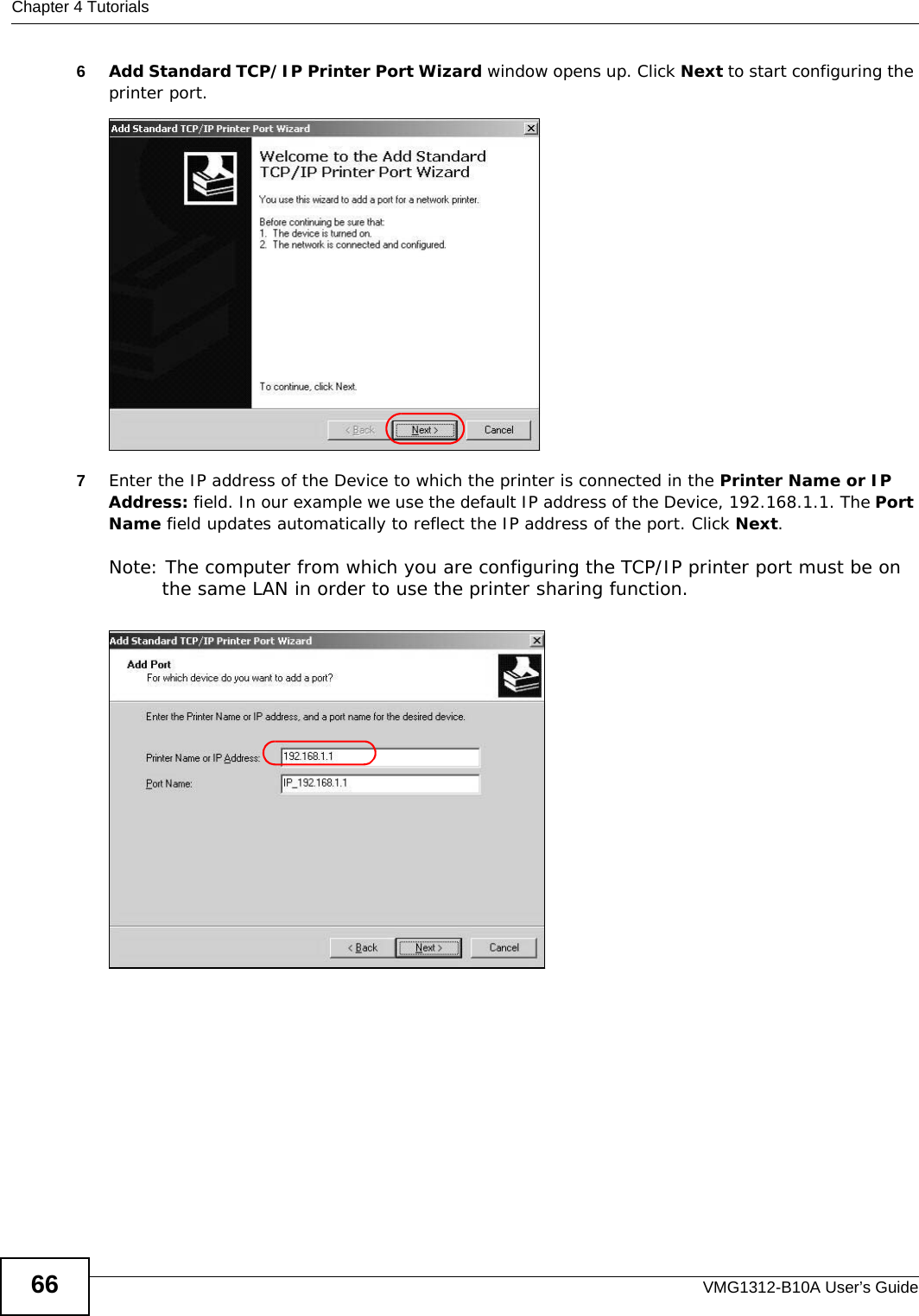 Chapter 4 TutorialsVMG1312-B10A User’s Guide666Add Standard TCP/IP Printer Port Wizard window opens up. Click Next to start configuring the printer port.Tutorial: Add a Port Wizard7Enter the IP address of the Device to which the printer is connected in the Printer Name or IP Address: field. In our example we use the default IP address of the Device, 192.168.1.1. The Port Name field updates automatically to reflect the IP address of the port. Click Next.Note: The computer from which you are configuring the TCP/IP printer port must be on the same LAN in order to use the printer sharing function.Tutorial: Enter IP Address of the Device