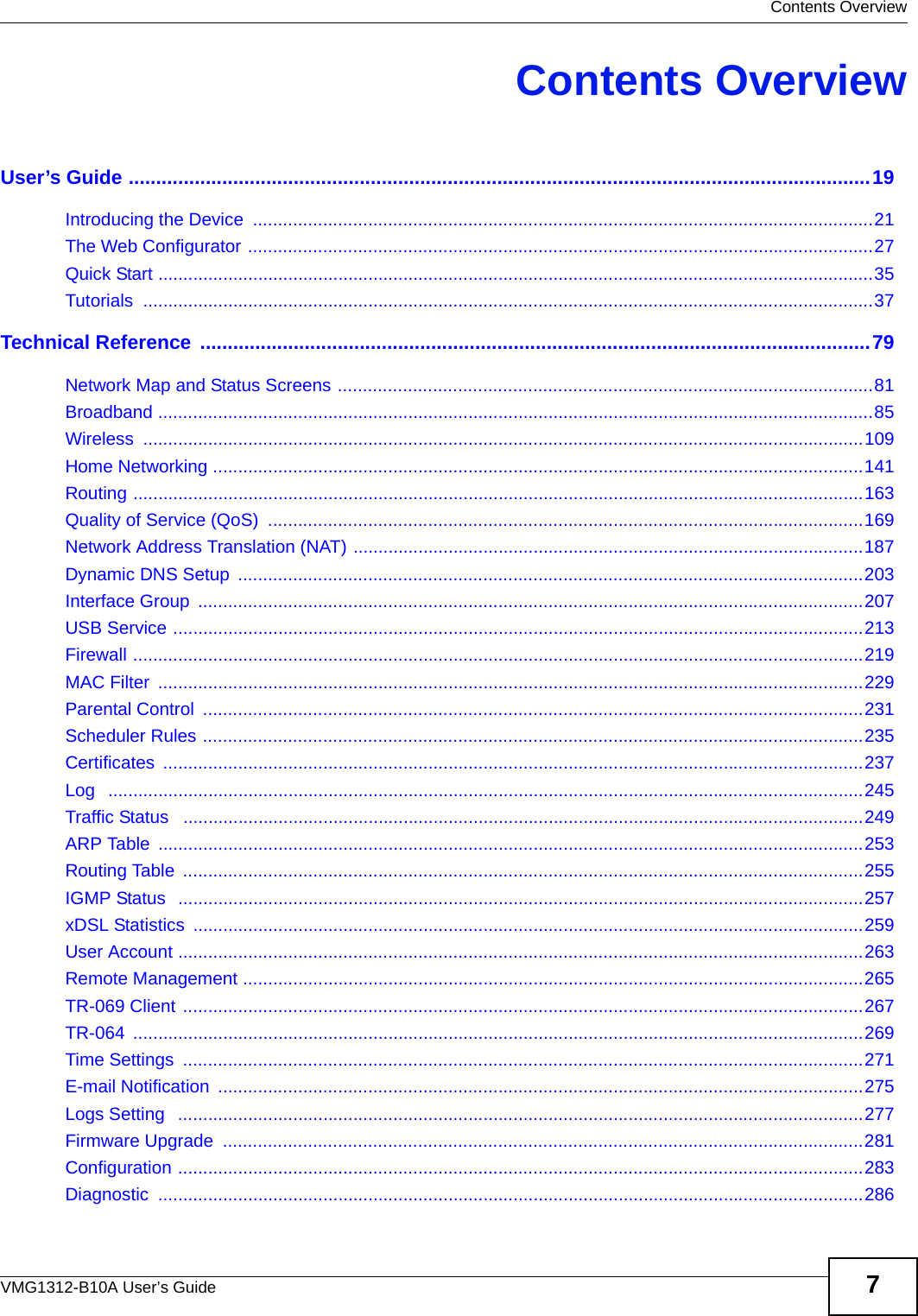 Contents OverviewVMG1312-B10A User’s Guide 7Contents OverviewUser’s Guide .......................................................................................................................................19Introducing the Device  ............................................................................................................................21The Web Configurator .............................................................................................................................27Quick Start ...............................................................................................................................................35Tutorials ..................................................................................................................................................37Technical Reference  ..........................................................................................................................79Network Map and Status Screens ...........................................................................................................81Broadband ...............................................................................................................................................85Wireless ................................................................................................................................................109Home Networking ..................................................................................................................................141Routing ..................................................................................................................................................163Quality of Service (QoS)  .......................................................................................................................169Network Address Translation (NAT) ......................................................................................................187Dynamic DNS Setup  .............................................................................................................................203Interface Group  .....................................................................................................................................207USB Service ..........................................................................................................................................213Firewall ..................................................................................................................................................219MAC Filter  .............................................................................................................................................229Parental Control  ....................................................................................................................................231Scheduler Rules ....................................................................................................................................235Certificates ............................................................................................................................................237Log   .......................................................................................................................................................245Traffic Status   ........................................................................................................................................249ARP Table  .............................................................................................................................................253Routing Table  ........................................................................................................................................255IGMP Status  .........................................................................................................................................257xDSL Statistics  ......................................................................................................................................259User Account .........................................................................................................................................263Remote Management ............................................................................................................................265TR-069 Client ........................................................................................................................................267TR-064 ..................................................................................................................................................269Time Settings  ........................................................................................................................................271E-mail Notification  .................................................................................................................................275Logs Setting   .........................................................................................................................................277Firmware Upgrade  ................................................................................................................................281Configuration .........................................................................................................................................283Diagnostic .............................................................................................................................................286