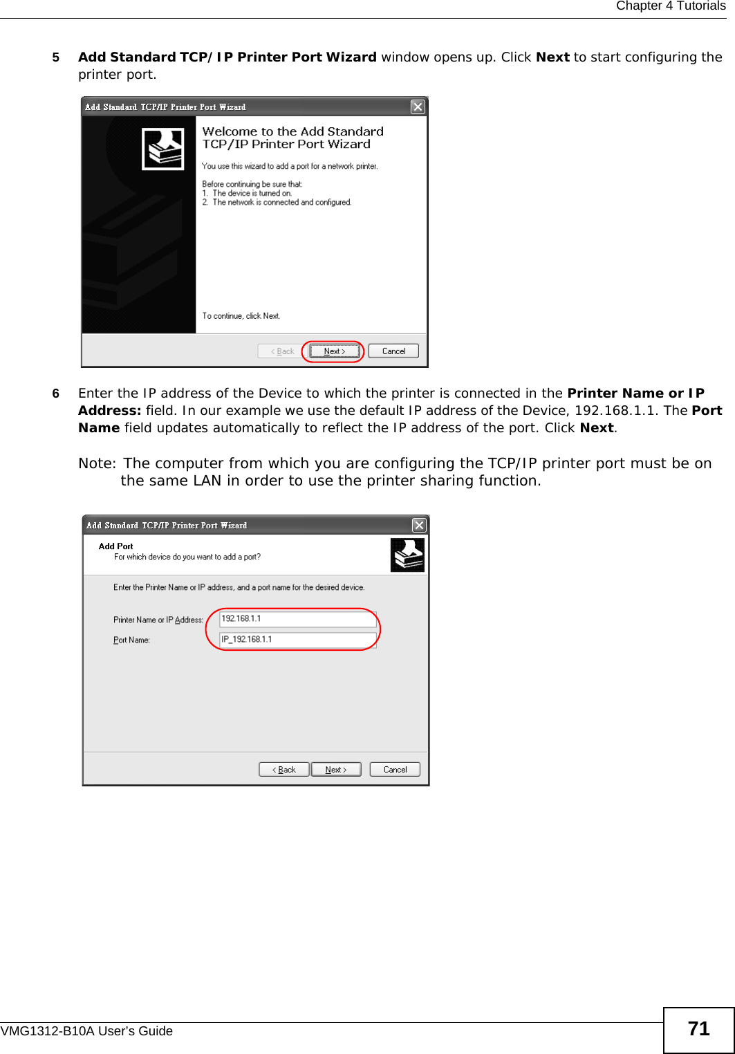  Chapter 4 TutorialsVMG1312-B10A User’s Guide 715Add Standard TCP/IP Printer Port Wizard window opens up. Click Next to start configuring the printer port.Tutorial: Add a Port Wizard6Enter the IP address of the Device to which the printer is connected in the Printer Name or IP Address: field. In our example we use the default IP address of the Device, 192.168.1.1. The Port Name field updates automatically to reflect the IP address of the port. Click Next.Note: The computer from which you are configuring the TCP/IP printer port must be on the same LAN in order to use the printer sharing function.Tutorial: Enter IP Address of the Device