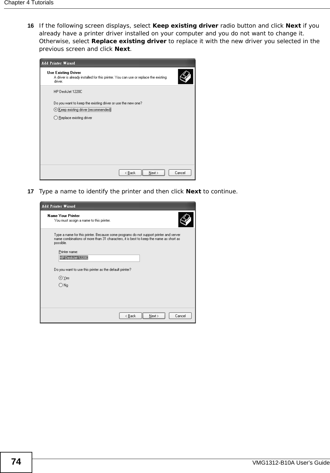 Chapter 4 TutorialsVMG1312-B10A User’s Guide7416 If the following screen displays, select Keep existing driver radio button and click Next if you already have a printer driver installed on your computer and you do not want to change it. Otherwise, select Replace existing driver to replace it with the new driver you selected in the previous screen and click Next. Tutorial: Add Printe r Wizard: Use Existing Driver17 Type a name to identify the printer and then click Next to continue.Tutorial: Add Printer Wizard: Name Your Printer 