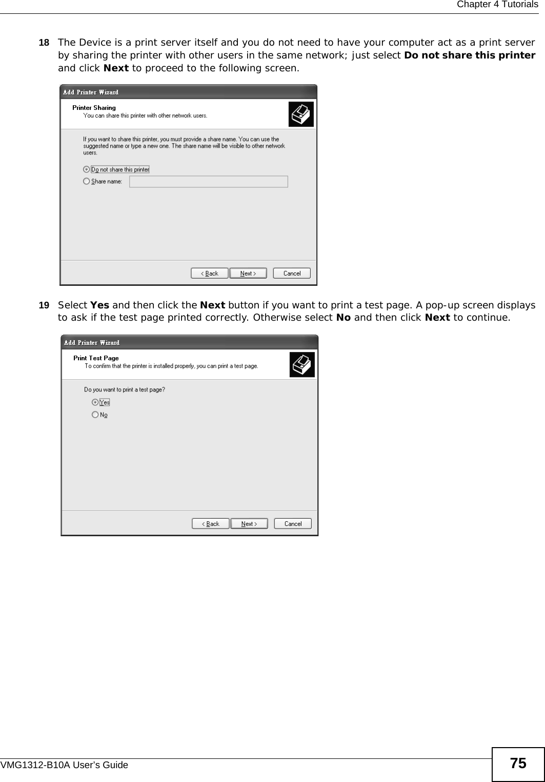  Chapter 4 TutorialsVMG1312-B10A User’s Guide 7518 The Device is a print server itself and you do not need to have your computer act as a print server by sharing the printer with other users in the same network; just select Do not share this printer and click Next to proceed to the following screen. Tutorial: Add Printer Wizard: Printer Sharing 19 Select Yes and then click the Next button if you want to print a test page. A pop-up screen displays to ask if the test page printed correctly. Otherwise select No and then click Next to continue.Tutorial: Add Printer Wizard: Print Test Page 