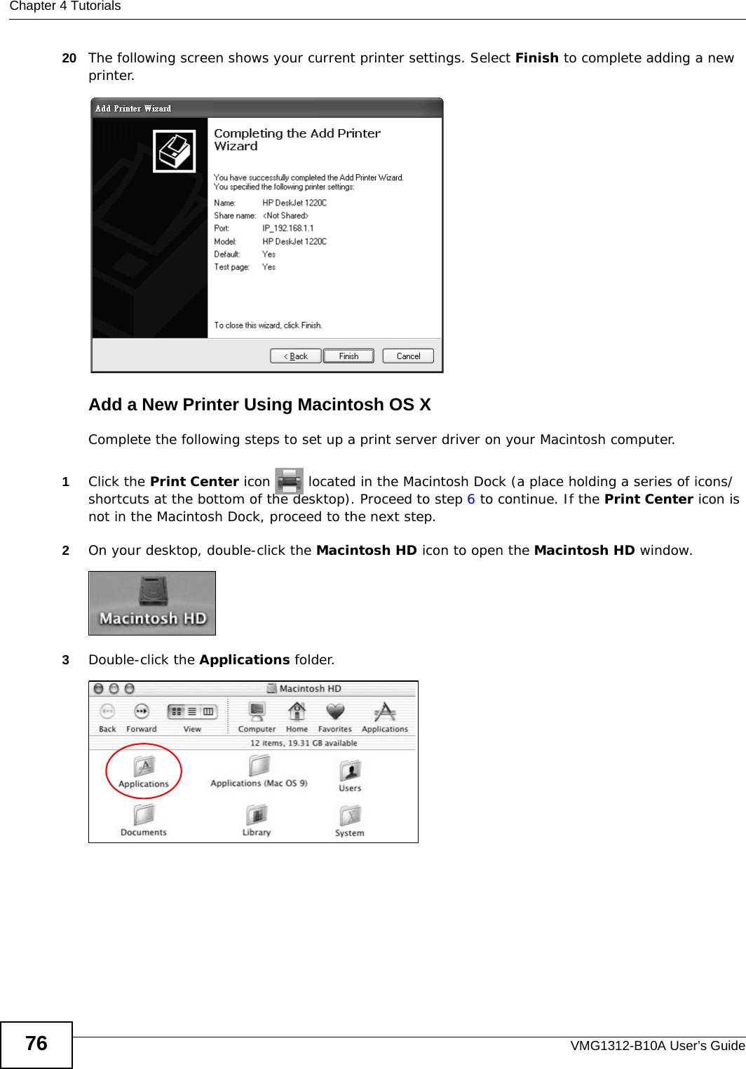 Chapter 4 TutorialsVMG1312-B10A User’s Guide7620 The following screen shows your current printer settings. Select Finish to complete adding a new printer.Tutorial: Add Printer Wizard CompleteAdd a New Printer Using Macintosh OS XComplete the following steps to set up a print server driver on your Macintosh computer.1Click the Print Center icon   located in the Macintosh Dock (a place holding a series of icons/shortcuts at the bottom of the desktop). Proceed to step 6 to continue. If the Print Center icon is not in the Macintosh Dock, proceed to the next step.2On your desktop, double-click the Macintosh HD icon to open the Macintosh HD window.Tutorial: Macintosh HD3Double-click the Applications folder.   Tutorial: Macintosh HD folder