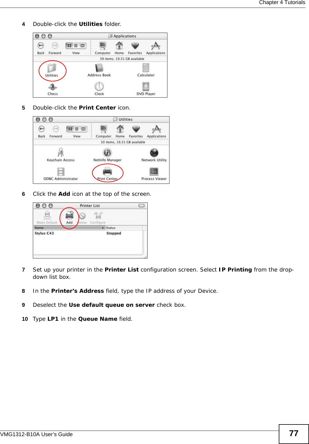  Chapter 4 TutorialsVMG1312-B10A User’s Guide 774Double-click the Utilities folder.Tutorial: Applications Folder5Double-click the Print Center icon.Tutorial: Utilities Folder6Click the Add icon at the top of the screen.Tutorial: Printer List Folder7Set up your printer in the Printer List configuration screen. Select IP Printing from the drop-down list box.8In the Printer’s Address field, type the IP address of your Device.9Deselect the Use default queue on server check box.10 Type LP1 in the Queue Name field.