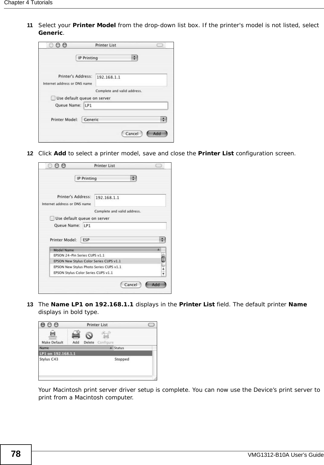 Chapter 4 TutorialsVMG1312-B10A User’s Guide7811 Select your Printer Model from the drop-down list box. If the printer&apos;s model is not listed, select Generic. Tutorial: Printer Configuration12 Click Add to select a printer model, save and close the Printer List configuration screen.Tutorial: Printer Model13 The Name LP1 on 192.168.1.1 displays in the Printer List field. The default printer Name displays in bold type. Tutorial: Print ServerYour Macintosh print server driver setup is complete. You can now use the Device’s print server to print from a Macintosh computer.