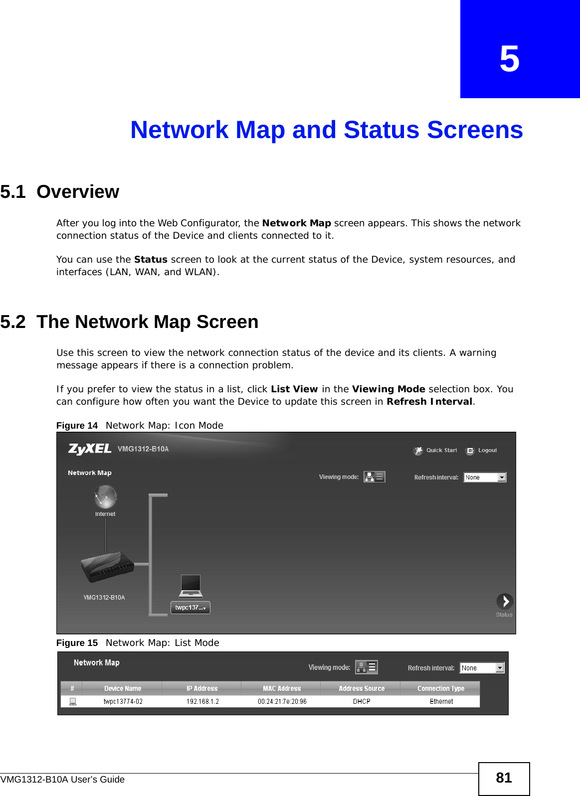VMG1312-B10A User’s Guide 81CHAPTER   5Network Map and Status Screens5.1  OverviewAfter you log into the Web Configurator, the Network Map screen appears. This shows the network connection status of the Device and clients connected to it. You can use the Status screen to look at the current status of the Device, system resources, and interfaces (LAN, WAN, and WLAN). 5.2  The Network Map ScreenUse this screen to view the network connection status of the device and its clients. A warning message appears if there is a connection problem. If you prefer to view the status in a list, click List View in the Viewing Mode selection box. You can configure how often you want the Device to update this screen in Refresh Interval.Figure 14   Network Map: Icon Mode Figure 15   Network Map: List Mode