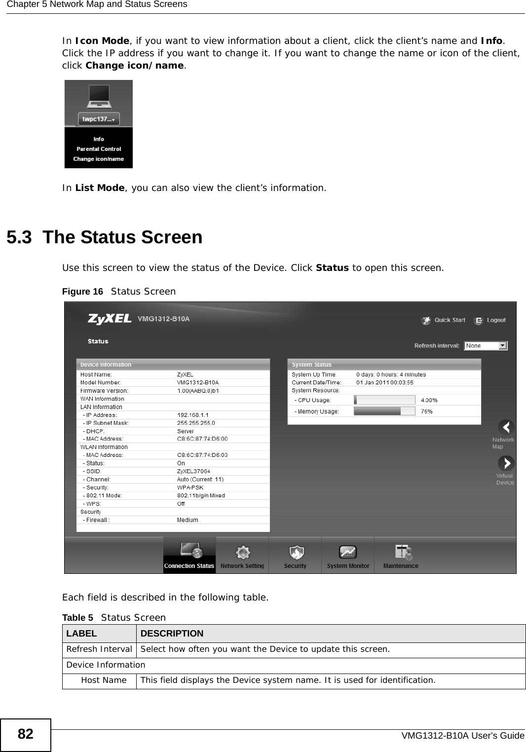 Chapter 5 Network Map and Status ScreensVMG1312-B10A User’s Guide82In Icon Mode, if you want to view information about a client, click the client’s name and Info. Click the IP address if you want to change it. If you want to change the name or icon of the client, click Change icon/name. In List Mode, you can also view the client’s information.5.3  The Status Screen Use this screen to view the status of the Device. Click Status to open this screen.Figure 16   Status ScreenEach field is described in the following table.Table 5   Status ScreenLABEL DESCRIPTIONRefresh Interval Select how often you want the Device to update this screen.Device InformationHost Name This field displays the Device system name. It is used for identification. 