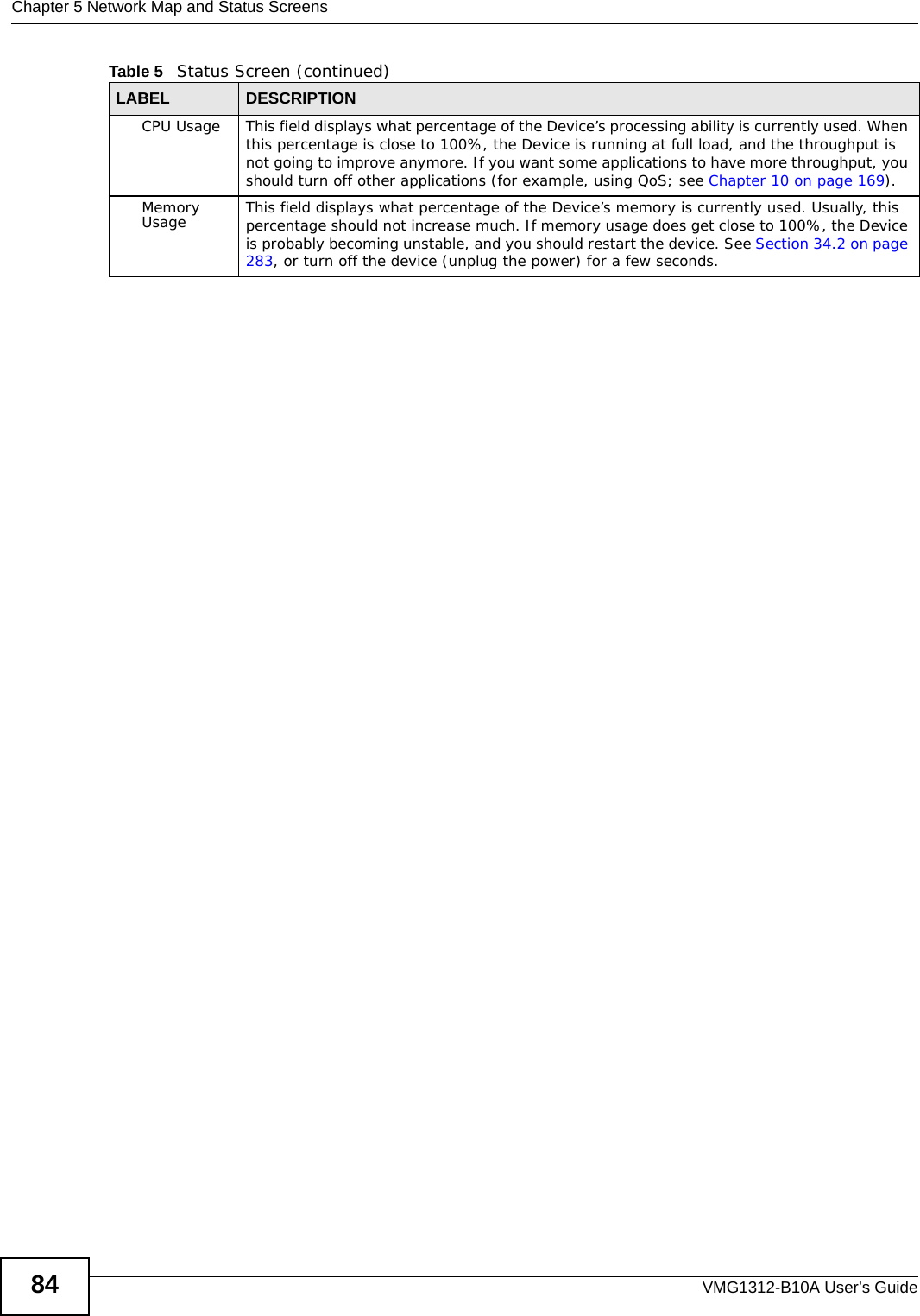 Chapter 5 Network Map and Status ScreensVMG1312-B10A User’s Guide84CPU Usage This field displays what percentage of the Device’s processing ability is currently used. When this percentage is close to 100%, the Device is running at full load, and the throughput is not going to improve anymore. If you want some applications to have more throughput, you should turn off other applications (for example, using QoS; see Chapter 10 on page 169).Memory Usage This field displays what percentage of the Device’s memory is currently used. Usually, this percentage should not increase much. If memory usage does get close to 100%, the Device is probably becoming unstable, and you should restart the device. See Section 34.2 on page 283, or turn off the device (unplug the power) for a few seconds.Table 5   Status Screen (continued)LABEL DESCRIPTION