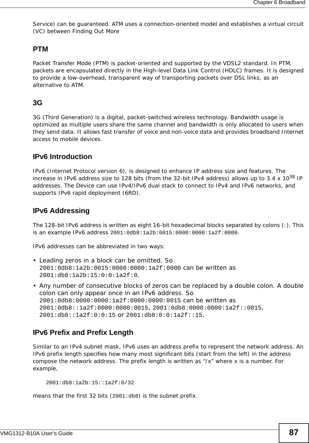  Chapter 6 BroadbandVMG1312-B10A User’s Guide 87Service) can be guaranteed. ATM uses a connection-oriented model and establishes a virtual circuit (VC) between Finding Out MorePTMPacket Transfer Mode (PTM) is packet-oriented and supported by the VDSL2 standard. In PTM, packets are encapsulated directly in the High-level Data Link Control (HDLC) frames. It is designed to provide a low-overhead, transparent way of transporting packets over DSL links, as an alternative to ATM.3G 3G (Third Generation) is a digital, packet-switched wireless technology. Bandwidth usage is optimized as multiple users share the same channel and bandwidth is only allocated to users when they send data. It allows fast transfer of voice and non-voice data and provides broadband Internet access to mobile devices. IPv6 IntroductionIPv6 (Internet Protocol version 6), is designed to enhance IP address size and features. The increase in IPv6 address size to 128 bits (from the 32-bit IPv4 address) allows up to 3.4 x 1038 IP addresses. The Device can use IPv4/IPv6 dual stack to connect to IPv4 and IPv6 networks, and supports IPv6 rapid deployment (6RD). IPv6 AddressingThe 128-bit IPv6 address is written as eight 16-bit hexadecimal blocks separated by colons (:). This is an example IPv6 address 2001:0db8:1a2b:0015:0000:0000:1a2f:0000.IPv6 addresses can be abbreviated in two ways:• Leading zeros in a block can be omitted. So 2001:0db8:1a2b:0015:0000:0000:1a2f:0000 can be written as 2001:db8:1a2b:15:0:0:1a2f:0. • Any number of consecutive blocks of zeros can be replaced by a double colon. A double colon can only appear once in an IPv6 address. So 2001:0db8:0000:0000:1a2f:0000:0000:0015 can be written as 2001:0db8::1a2f:0000:0000:0015, 2001:0db8:0000:0000:1a2f::0015, 2001:db8::1a2f:0:0:15 or 2001:db8:0:0:1a2f::15.IPv6 Prefix and Prefix LengthSimilar to an IPv4 subnet mask, IPv6 uses an address prefix to represent the network address. An IPv6 prefix length specifies how many most significant bits (start from the left) in the address compose the network address. The prefix length is written as “/x” where x is a number. For example, 2001:db8:1a2b:15::1a2f:0/32means that the first 32 bits (2001:db8) is the subnet prefix. 