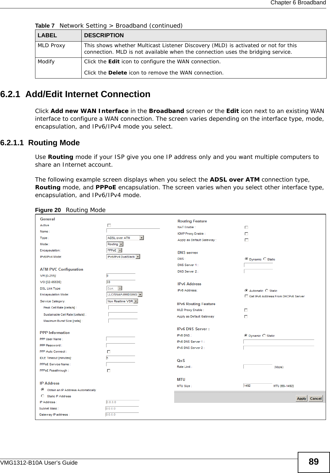  Chapter 6 BroadbandVMG1312-B10A User’s Guide 896.2.1  Add/Edit Internet ConnectionClick Add new WAN Interface in the Broadband screen or the Edit icon next to an existing WAN interface to configure a WAN connection. The screen varies depending on the interface type, mode, encapsulation, and IPv6/IPv4 mode you select. 6.2.1.1  Routing ModeUse Routing mode if your ISP give you one IP address only and you want multiple computers to share an Internet account. The following example screen displays when you select the ADSL over ATM connection type, Routing mode, and PPPoE encapsulation. The screen varies when you select other interface type, encapsulation, and IPv6/IPv4 mode.Figure 20   Routing ModeMLD Proxy This shows whether Multicast Listener Discovery (MLD) is activated or not for this connection. MLD is not available when the connection uses the bridging service.Modify Click the Edit icon to configure the WAN connection.Click the Delete icon to remove the WAN connection.Table 7   Network Setting &gt; Broadband (continued)LABEL DESCRIPTION