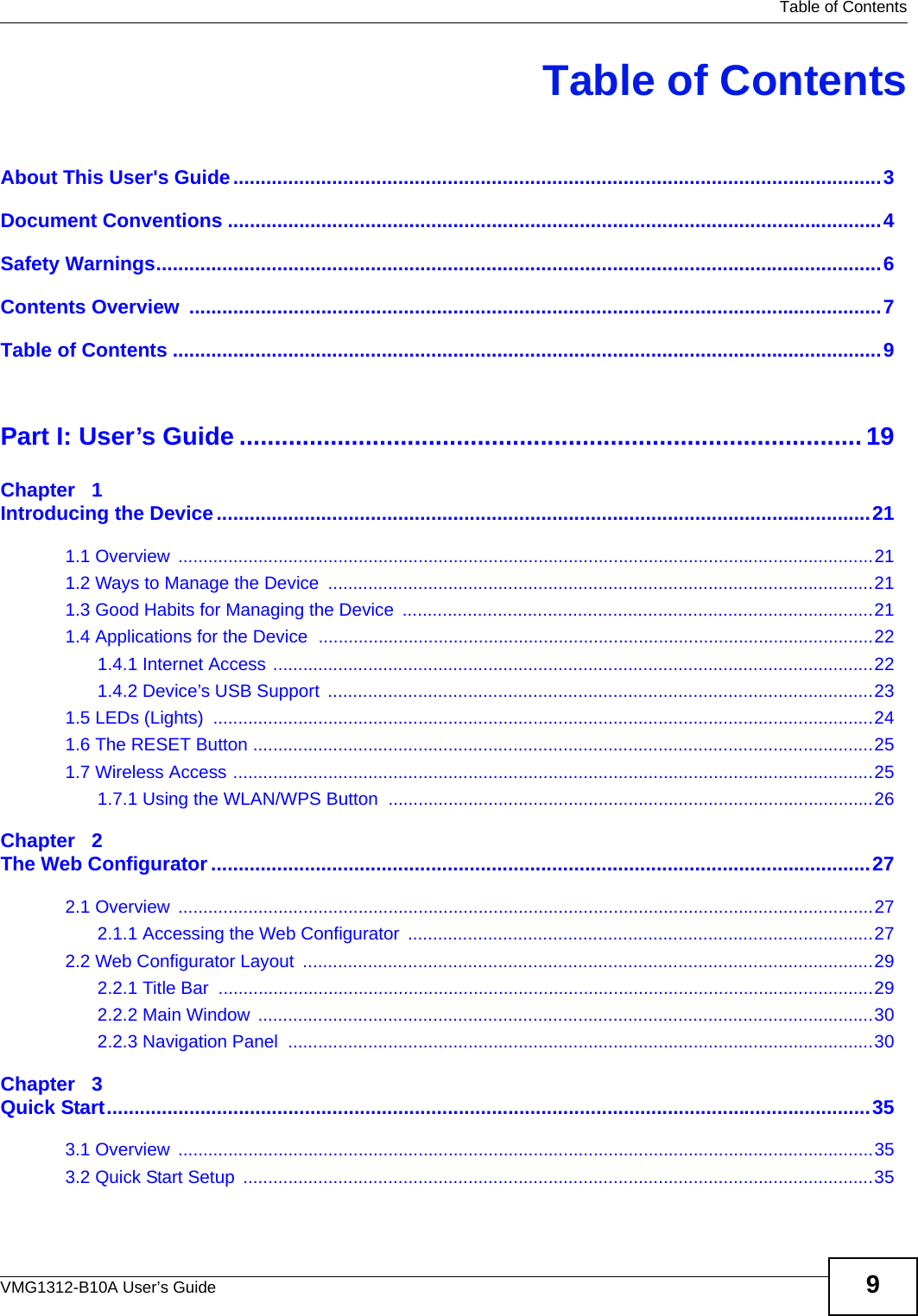  Table of ContentsVMG1312-B10A User’s Guide 9Table of ContentsAbout This User&apos;s Guide......................................................................................................................3Document Conventions .......................................................................................................................4Safety Warnings....................................................................................................................................6Contents Overview  ..............................................................................................................................7Table of Contents .................................................................................................................................9Part I: User’s Guide ......................................................................................... 19Chapter   1Introducing the Device.......................................................................................................................211.1 Overview  ...........................................................................................................................................211.2 Ways to Manage the Device  .............................................................................................................211.3 Good Habits for Managing the Device  ..............................................................................................211.4 Applications for the Device  ...............................................................................................................221.4.1 Internet Access ........................................................................................................................221.4.2 Device’s USB Support  .............................................................................................................231.5 LEDs (Lights)  ....................................................................................................................................241.6 The RESET Button ............................................................................................................................251.7 Wireless Access ................................................................................................................................251.7.1 Using the WLAN/WPS Button  .................................................................................................26Chapter   2The Web Configurator........................................................................................................................272.1 Overview  ...........................................................................................................................................272.1.1 Accessing the Web Configurator  .............................................................................................272.2 Web Configurator Layout  ..................................................................................................................292.2.1 Title Bar  ...................................................................................................................................292.2.2 Main Window  ...........................................................................................................................302.2.3 Navigation Panel  .....................................................................................................................30Chapter   3Quick Start...........................................................................................................................................353.1 Overview  ...........................................................................................................................................353.2 Quick Start Setup  ..............................................................................................................................35
