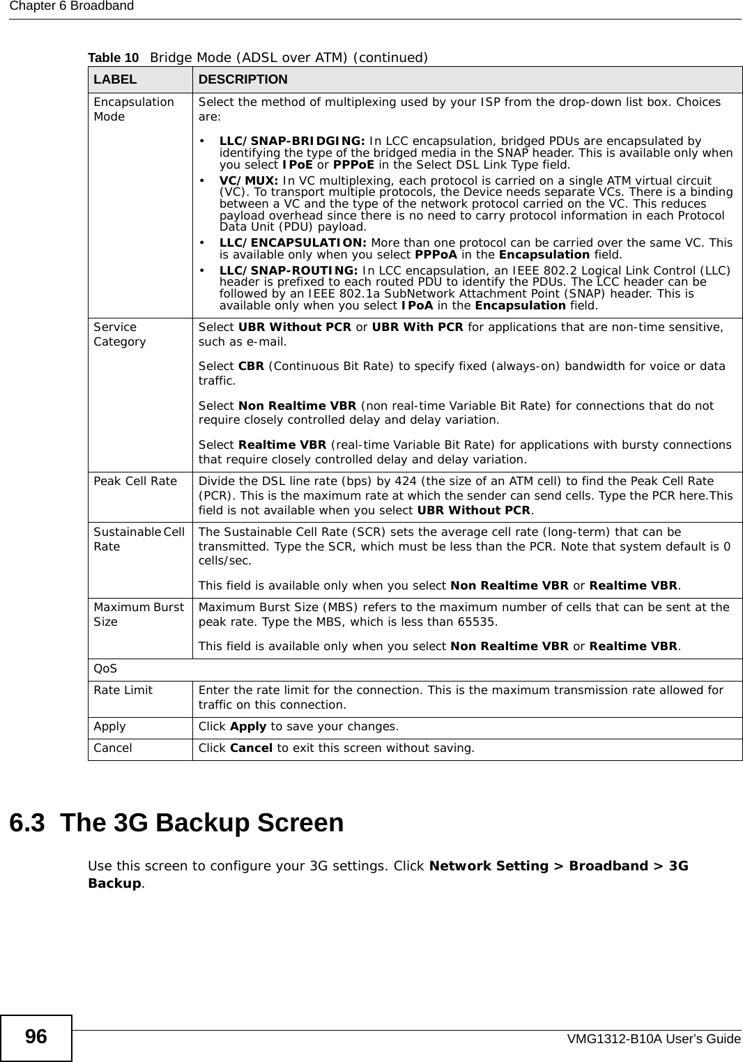 Chapter 6 BroadbandVMG1312-B10A User’s Guide966.3  The 3G Backup ScreenUse this screen to configure your 3G settings. Click Network Setting &gt; Broadband &gt; 3G Backup.Encapsulation Mode Select the method of multiplexing used by your ISP from the drop-down list box. Choices are:•LLC/SNAP-BRIDGING: In LCC encapsulation, bridged PDUs are encapsulated by identifying the type of the bridged media in the SNAP header. This is available only when you select IPoE or PPPoE in the Select DSL Link Type field. •VC/MUX: In VC multiplexing, each protocol is carried on a single ATM virtual circuit (VC). To transport multiple protocols, the Device needs separate VCs. There is a binding between a VC and the type of the network protocol carried on the VC. This reduces payload overhead since there is no need to carry protocol information in each Protocol Data Unit (PDU) payload.•LLC/ENCAPSULATION: More than one protocol can be carried over the same VC. This is available only when you select PPPoA in the Encapsulation field.•LLC/SNAP-ROUTING: In LCC encapsulation, an IEEE 802.2 Logical Link Control (LLC) header is prefixed to each routed PDU to identify the PDUs. The LCC header can be followed by an IEEE 802.1a SubNetwork Attachment Point (SNAP) header. This is available only when you select IPoA in the Encapsulation field. Service Category Select UBR Without PCR or UBR With PCR for applications that are non-time sensitive, such as e-mail. Select CBR (Continuous Bit Rate) to specify fixed (always-on) bandwidth for voice or data traffic. Select Non Realtime VBR (non real-time Variable Bit Rate) for connections that do not require closely controlled delay and delay variation.Select Realtime VBR (real-time Variable Bit Rate) for applications with bursty connections that require closely controlled delay and delay variation. Peak Cell Rate Divide the DSL line rate (bps) by 424 (the size of an ATM cell) to find the Peak Cell Rate (PCR). This is the maximum rate at which the sender can send cells. Type the PCR here.This field is not available when you select UBR Without PCR.Sustainable Cell Rate The Sustainable Cell Rate (SCR) sets the average cell rate (long-term) that can be transmitted. Type the SCR, which must be less than the PCR. Note that system default is 0 cells/sec. This field is available only when you select Non Realtime VBR or Realtime VBR.Maximum Burst Size Maximum Burst Size (MBS) refers to the maximum number of cells that can be sent at the peak rate. Type the MBS, which is less than 65535.This field is available only when you select Non Realtime VBR or Realtime VBR.QoSRate Limit Enter the rate limit for the connection. This is the maximum transmission rate allowed for traffic on this connection.Apply Click Apply to save your changes.Cancel Click Cancel to exit this screen without saving.Table 10   Bridge Mode (ADSL over ATM) (continued)LABEL DESCRIPTION