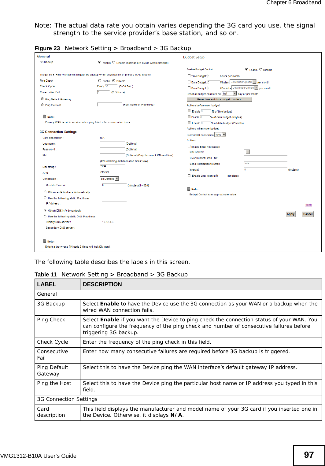  Chapter 6 BroadbandVMG1312-B10A User’s Guide 97Note: The actual data rate you obtain varies depending the 3G card you use, the signal strength to the service provider’s base station, and so on.Figure 23   Network Setting &gt; Broadband &gt; 3G Backup The following table describes the labels in this screen. Table 11   Network Setting &gt; Broadband &gt; 3G BackupLABEL DESCRIPTIONGeneral3G Backup Select Enable to have the Device use the 3G connection as your WAN or a backup when the wired WAN connection fails.Ping Check Select Enable if you want the Device to ping check the connection status of your WAN. You can configure the frequency of the ping check and number of consecutive failures before triggering 3G backup.Check Cycle  Enter the frequency of the ping check in this field.Consecutive Fail  Enter how many consecutive failures are required before 3G backup is triggered.Ping Default Gateway Select this to have the Device ping the WAN interface’s default gateway IP address.Ping the Host Select this to have the Device ping the particular host name or IP address you typed in this field.3G Connection SettingsCard description This field displays the manufacturer and model name of your 3G card if you inserted one in the Device. Otherwise, it displays N/A.