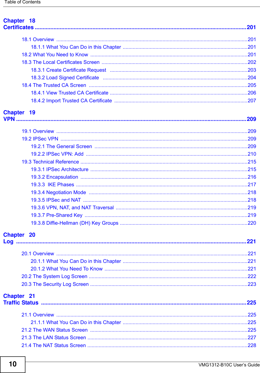 Table of ContentsVMG1312-B10C User’s Guide10Chapter   18Certificates ........................................................................................................................................20118.1 Overview  .......................................................................................................................................20118.1.1 What You Can Do in this Chapter ........................................................................................20118.2 What You Need to Know  ...............................................................................................................20118.3 The Local Certificates Screen .......................................................................................................20218.3.1 Create Certificate Request   .................................................................................................20318.3.2 Load Signed Certificate   ......................................................................................................20418.4 The Trusted CA Screen ................................................................................................................20518.4.1 View Trusted CA Certificate .................................................................................................20618.4.2 Import Trusted CA Certificate  ..............................................................................................207Chapter   19VPN ....................................................................................................................................................20919.1 Overview  .......................................................................................................................................20919.2 IPSec VPN  ....................................................................................................................................20919.2.1 The General Screen  ............................................................................................................20919.2.2 IPSec VPN: Add  ..................................................................................................................21019.3 Technical Reference ......................................................................................................................21519.3.1 IPSec Architecture ...............................................................................................................21519.3.2 Encapsulation  ......................................................................................................................21619.3.3  IKE Phases .........................................................................................................................21719.3.4 Negotiation Mode  ................................................................................................................21819.3.5 IPSec and NAT  ....................................................................................................................21819.3.6 VPN, NAT, and NAT Traversal .............................................................................................21919.3.7 Pre-Shared Key  ...................................................................................................................21919.3.8 Diffie-Hellman (DH) Key Groups ..........................................................................................220Chapter   20Log ....................................................................................................................................................22120.1 Overview  .......................................................................................................................................22120.1.1 What You Can Do in this Chapter ........................................................................................22120.1.2 What You Need To Know .....................................................................................................22120.2 The System Log Screen ................................................................................................................22220.3 The Security Log Screen ...............................................................................................................223Chapter   21Traffic Status  ....................................................................................................................................22521.1 Overview  .......................................................................................................................................22521.1.1 What You Can Do in this Chapter ........................................................................................22521.2 The WAN Status Screen  ...............................................................................................................22521.3 The LAN Status Screen .................................................................................................................22721.4 The NAT Status Screen .................................................................................................................228