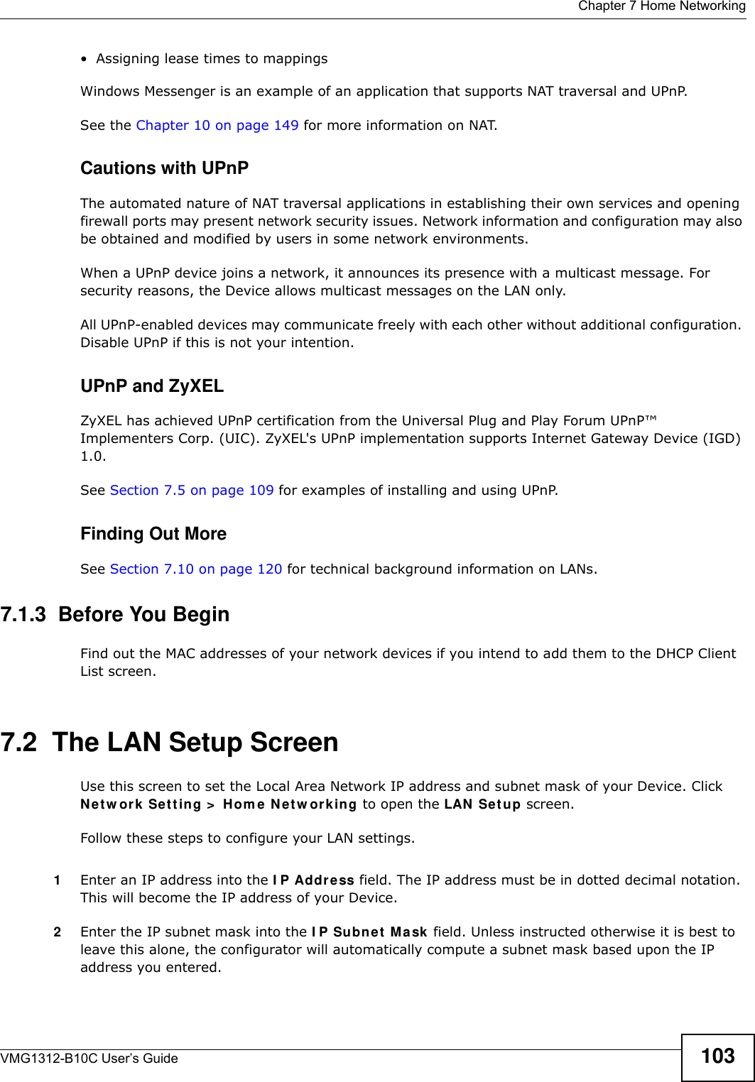  Chapter 7 Home NetworkingVMG1312-B10C User’s Guide 103• Assigning lease times to mappingsWindows Messenger is an example of an application that supports NAT traversal and UPnP. See the Chapter 10 on page 149 for more information on NAT.Cautions with UPnPThe automated nature of NAT traversal applications in establishing their own services and opening firewall ports may present network security issues. Network information and configuration may also be obtained and modified by users in some network environments. When a UPnP device joins a network, it announces its presence with a multicast message. For security reasons, the Device allows multicast messages on the LAN only.All UPnP-enabled devices may communicate freely with each other without additional configuration. Disable UPnP if this is not your intention. UPnP and ZyXELZyXEL has achieved UPnP certification from the Universal Plug and Play Forum UPnP™ Implementers Corp. (UIC). ZyXEL&apos;s UPnP implementation supports Internet Gateway Device (IGD) 1.0. See Section 7.5 on page 109 for examples of installing and using UPnP.Finding Out MoreSee Section 7.10 on page 120 for technical background information on LANs.7.1.3  Before You BeginFind out the MAC addresses of your network devices if you intend to add them to the DHCP Client List screen.7.2  The LAN Setup ScreenUse this screen to set the Local Area Network IP address and subnet mask of your Device. Click N e t w or k  Se t t ing &gt;  H om e N e t w or k ing to open the LAN  Se t up screen. Follow these steps to configure your LAN settings.1Enter an IP address into the I P Address field. The IP address must be in dotted decimal notation. This will become the IP address of your Device.2Enter the IP subnet mask into the I P Subnet  M a sk  field. Unless instructed otherwise it is best to leave this alone, the configurator will automatically compute a subnet mask based upon the IP address you entered.