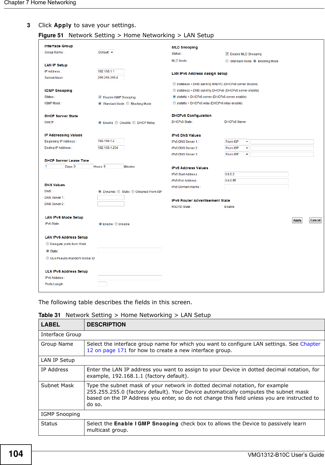 Chapter 7 Home NetworkingVMG1312-B10C User’s Guide1043Click Apply to save your settings.Figure 51   Network Setting &gt; Home Networking &gt; LAN SetupThe following table describes the fields in this screen.  Table 31   Network Setting &gt; Home Networking &gt; LAN SetupLABEL DESCRIPTIONInterface GroupGroup Name Select the interface group name for which you want to configure LAN settings. See Chapter 12 on page 171 for how to create a new interface group.LAN IP SetupIP Address Enter the LAN IP address you want to assign to your Device in dotted decimal notation, for example, 192.168.1.1 (factory default). Subnet Mask  Type the subnet mask of your network in dotted decimal notation, for example 255.255.255.0 (factory default). Your Device automatically computes the subnet mask based on the IP Address you enter, so do not change this field unless you are instructed to do so.IGMP SnoopingStatus Select the En able  I GMP Snooping check box to allows the Device to passively learn multicast group.