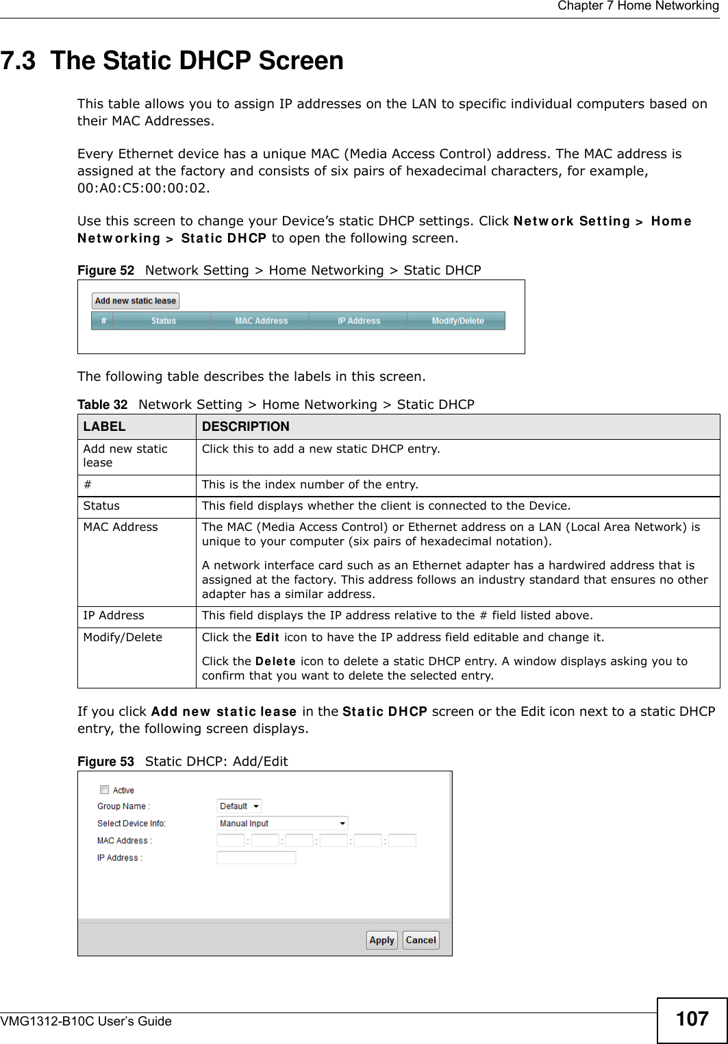  Chapter 7 Home NetworkingVMG1312-B10C User’s Guide 1077.3  The Static DHCP ScreenThis table allows you to assign IP addresses on the LAN to specific individual computers based on their MAC Addresses. Every Ethernet device has a unique MAC (Media Access Control) address. The MAC address is assigned at the factory and consists of six pairs of hexadecimal characters, for example, 00:A0:C5:00:00:02.Use this screen to change your Device’s static DHCP settings. Click Net w ork Set t in g &gt;  Hom e N e t w or k in g &gt;  St a t ic DH CP to open the following screen.Figure 52   Network Setting &gt; Home Networking &gt; Static DHCP The following table describes the labels in this screen.If you click Add new  st a t ic lea se  in the Stat ic DHCP screen or the Edit icon next to a static DHCP entry, the following screen displays.Figure 53   Static DHCP: Add/EditTable 32   Network Setting &gt; Home Networking &gt; Static DHCPLABEL DESCRIPTIONAdd new static leaseClick this to add a new static DHCP entry. # This is the index number of the entry.Status This field displays whether the client is connected to the Device.MAC Address The MAC (Media Access Control) or Ethernet address on a LAN (Local Area Network) is unique to your computer (six pairs of hexadecimal notation).A network interface card such as an Ethernet adapter has a hardwired address that is assigned at the factory. This address follows an industry standard that ensures no other adapter has a similar address.IP Address This field displays the IP address relative to the # field listed above.Modify/Delete Click the Edit  icon to have the IP address field editable and change it.Click the D e le t e icon to delete a static DHCP entry. A window displays asking you to confirm that you want to delete the selected entry.