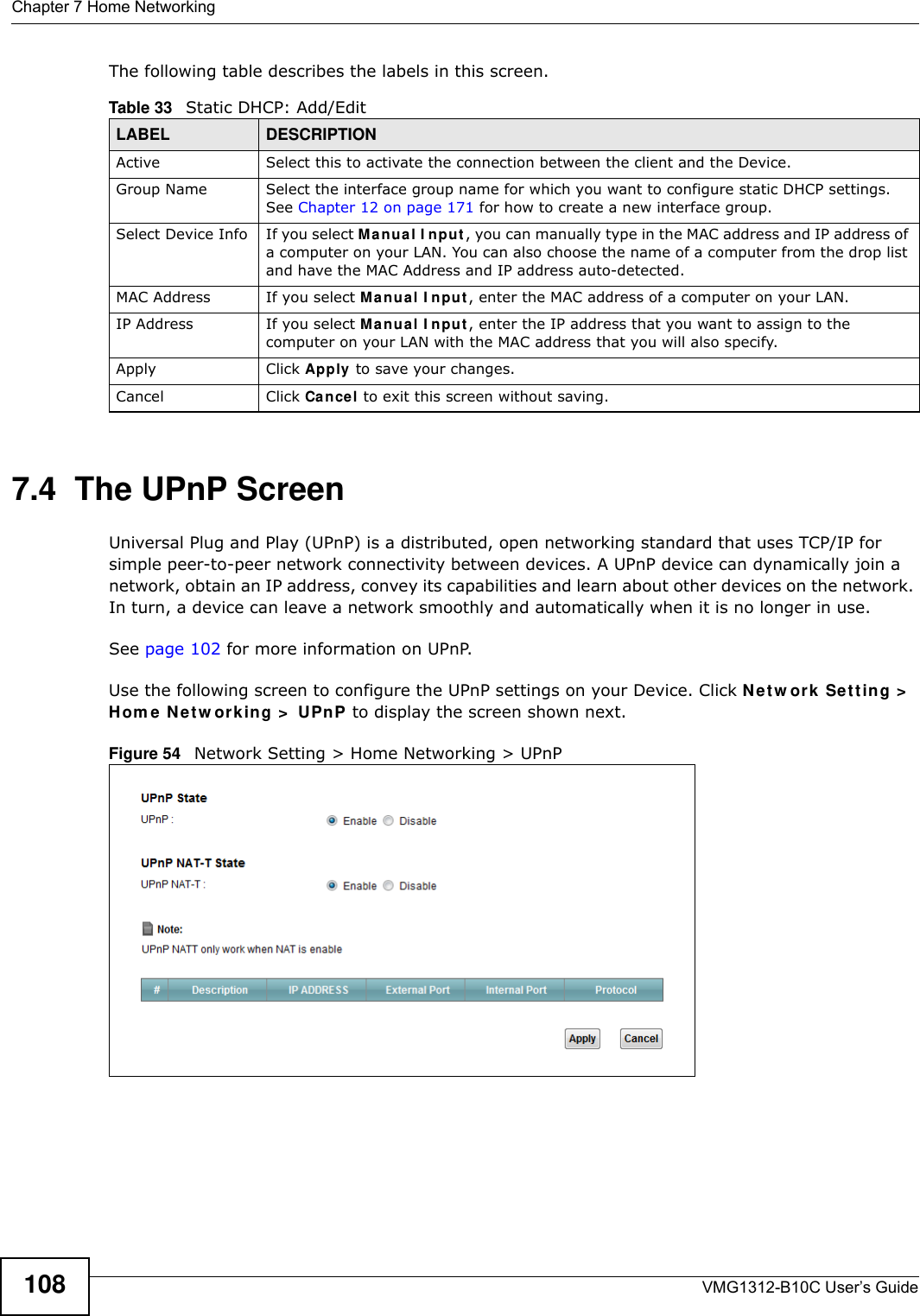 Chapter 7 Home NetworkingVMG1312-B10C User’s Guide108The following table describes the labels in this screen.7.4  The UPnP ScreenUniversal Plug and Play (UPnP) is a distributed, open networking standard that uses TCP/IP for simple peer-to-peer network connectivity between devices. A UPnP device can dynamically join a network, obtain an IP address, convey its capabilities and learn about other devices on the network. In turn, a device can leave a network smoothly and automatically when it is no longer in use.See page 102 for more information on UPnP.Use the following screen to configure the UPnP settings on your Device. Click N et w or k  Set t ing &gt;  Hom e  N e t w ork in g &gt;  UPnP to display the screen shown next.Figure 54   Network Setting &gt; Home Networking &gt; UPnPTable 33   Static DHCP: Add/EditLABEL DESCRIPTIONActive Select this to activate the connection between the client and the Device.Group Name Select the interface group name for which you want to configure static DHCP settings. See Chapter 12 on page 171 for how to create a new interface group.Select Device Info If you select Ma nual I n put , you can manually type in the MAC address and IP address of a computer on your LAN. You can also choose the name of a computer from the drop list and have the MAC Address and IP address auto-detected.MAC Address If you select M anu a l I npu t , enter the MAC address of a computer on your LAN.IP Address If you select Manual I n put , enter the IP address that you want to assign to the computer on your LAN with the MAC address that you will also specify.Apply Click Apply to save your changes.Cancel Click Cance l to exit this screen without saving.