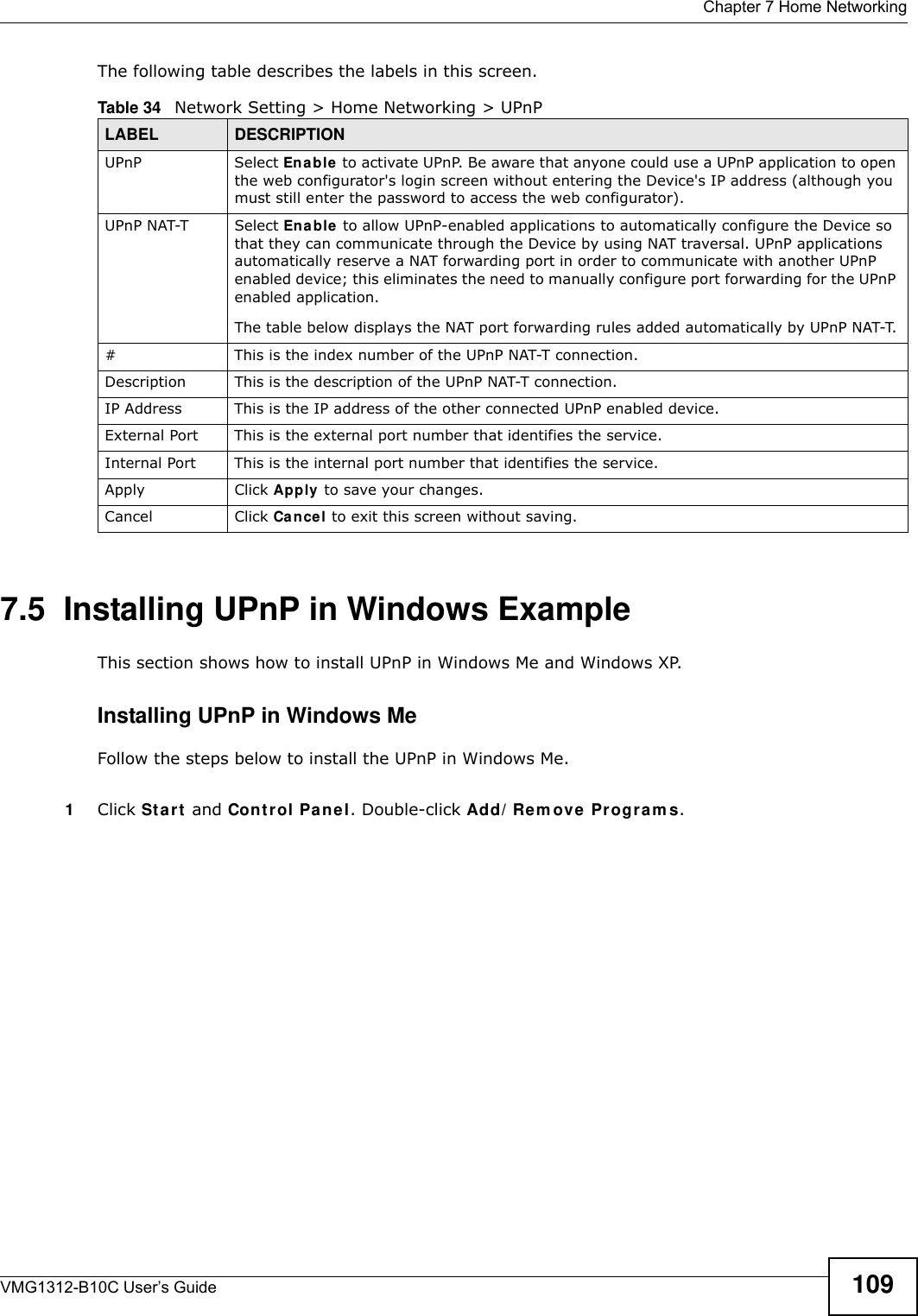  Chapter 7 Home NetworkingVMG1312-B10C User’s Guide 109The following table describes the labels in this screen.7.5  Installing UPnP in Windows ExampleThis section shows how to install UPnP in Windows Me and Windows XP. Installing UPnP in Windows MeFollow the steps below to install the UPnP in Windows Me. 1Click St a r t  and Cont rol Pa ne l. Double-click Add/ Re m ove Pr ogr a m s.Table 34   Network Setting &gt; Home Networking &gt; UPnPLABEL DESCRIPTIONUPnP Select En able  to activate UPnP. Be aware that anyone could use a UPnP application to open the web configurator&apos;s login screen without entering the Device&apos;s IP address (although you must still enter the password to access the web configurator).UPnP NAT-T Select Ena ble to allow UPnP-enabled applications to automatically configure the Device so that they can communicate through the Device by using NAT traversal. UPnP applications automatically reserve a NAT forwarding port in order to communicate with another UPnP enabled device; this eliminates the need to manually configure port forwarding for the UPnP enabled application. The table below displays the NAT port forwarding rules added automatically by UPnP NAT-T.# This is the index number of the UPnP NAT-T connection.Description This is the description of the UPnP NAT-T connection.IP Address This is the IP address of the other connected UPnP enabled device.External Port This is the external port number that identifies the service.Internal Port This is the internal port number that identifies the service.Apply Click Apply  to save your changes.Cancel Click Cancel to exit this screen without saving.