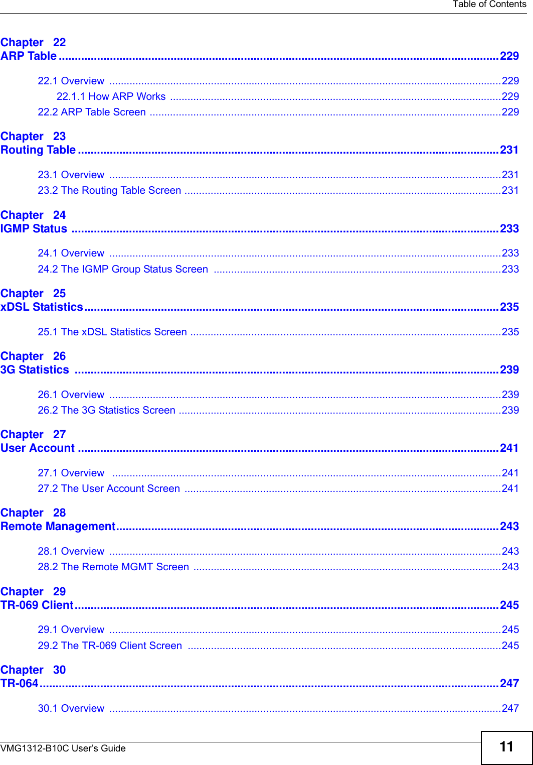   Table of ContentsVMG1312-B10C User’s Guide 11Chapter   22ARP Table ..........................................................................................................................................22922.1 Overview  .......................................................................................................................................22922.1.1 How ARP Works ..................................................................................................................22922.2 ARP Table Screen .........................................................................................................................229Chapter   23Routing Table ....................................................................................................................................23123.1 Overview  .......................................................................................................................................23123.2 The Routing Table Screen .............................................................................................................231Chapter   24IGMP Status ......................................................................................................................................23324.1 Overview  .......................................................................................................................................23324.2 The IGMP Group Status Screen ...................................................................................................233Chapter   25xDSL Statistics..................................................................................................................................23525.1 The xDSL Statistics Screen ...........................................................................................................235Chapter   263G Statistics  .....................................................................................................................................23926.1 Overview  .......................................................................................................................................23926.2 The 3G Statistics Screen ...............................................................................................................239Chapter   27User Account ....................................................................................................................................24127.1 Overview   ......................................................................................................................................24127.2 The User Account Screen .............................................................................................................241Chapter   28Remote Management........................................................................................................................24328.1 Overview  .......................................................................................................................................24328.2 The Remote MGMT Screen ..........................................................................................................243Chapter   29TR-069 Client.....................................................................................................................................24529.1 Overview  .......................................................................................................................................24529.2 The TR-069 Client Screen ............................................................................................................245Chapter   30TR-064................................................................................................................................................24730.1 Overview  .......................................................................................................................................247