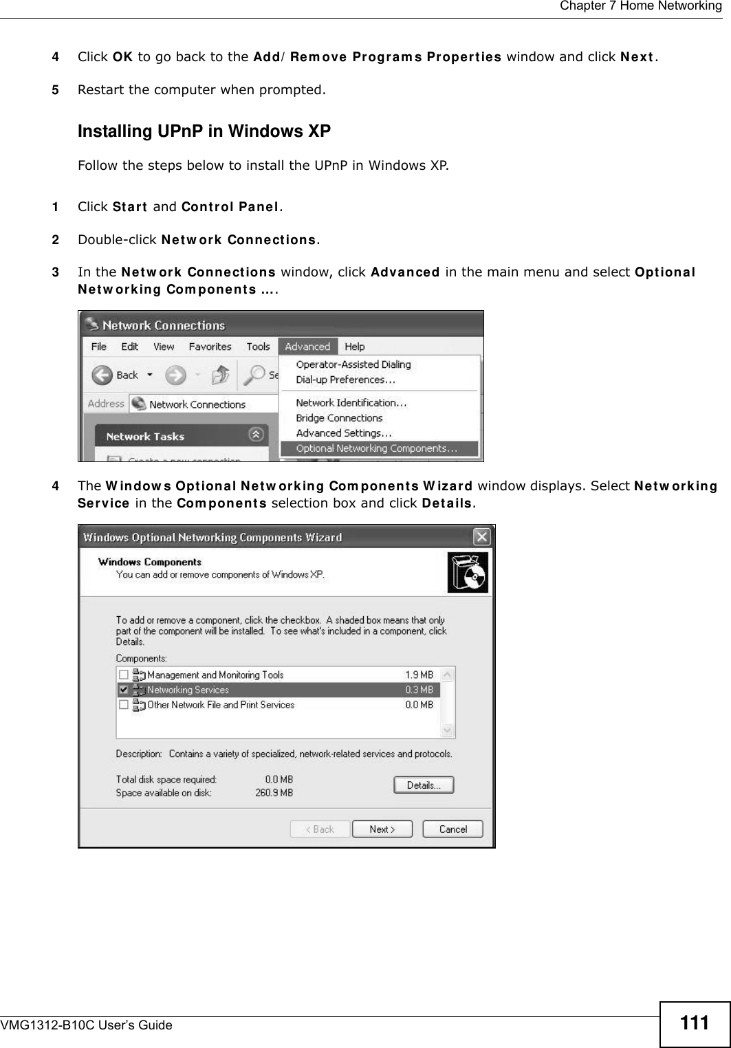  Chapter 7 Home NetworkingVMG1312-B10C User’s Guide 1114Click OK to go back to the Add/ Rem ove Pr ogr a m s Prope rt ie s window and click N e x t. 5Restart the computer when prompted. Installing UPnP in Windows XPFollow the steps below to install the UPnP in Windows XP.1Click St a r t  and Con t r ol Panel. 2Double-click N e t w ork  Con n e ctions.3In the N et w or k Connect ions window, click Adva nced in the main menu and select Opt ion a l N e t w or k in g Com ponent s …. Network Co nnections4The W indow s Opt iona l N e t w ork ing Com ponent s W izar d window displays. Select N et w or king Service in the Com pon e n t s selection box and click D et a ils. Windows Optional Networking Components Wizard