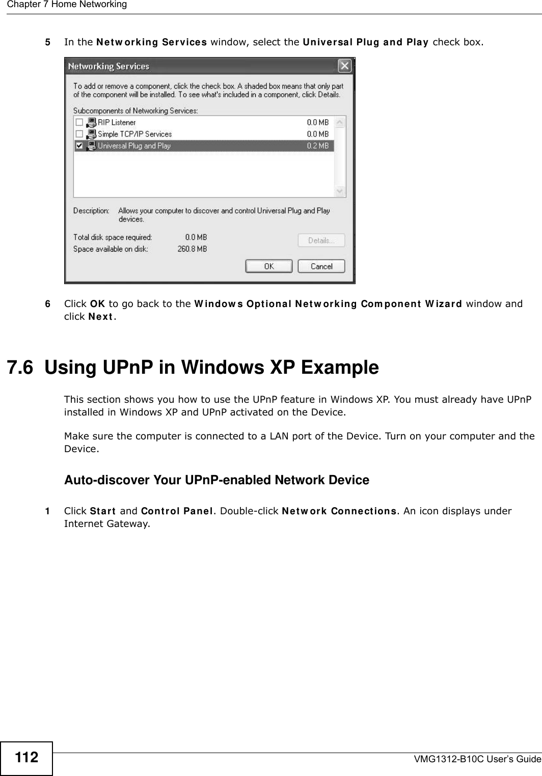 Chapter 7 Home NetworkingVMG1312-B10C User’s Guide1125In the N et w ork ing Ser vices window, select the Un ive r sa l Plu g and Play check box. Networking Services6Click OK to go back to the W indow s Opt iona l N e t w ork in g Com pon e nt  W iza r d window and click N e x t . 7.6  Using UPnP in Windows XP ExampleThis section shows you how to use the UPnP feature in Windows XP. You must already have UPnP installed in Windows XP and UPnP activated on the Device.Make sure the computer is connected to a LAN port of the Device. Turn on your computer and the Device. Auto-discover Your UPnP-enabled Network Device1Click St a r t  and Con t r ol Panel. Double-click N et w ork Connect ions. An icon displays under Internet Gateway.