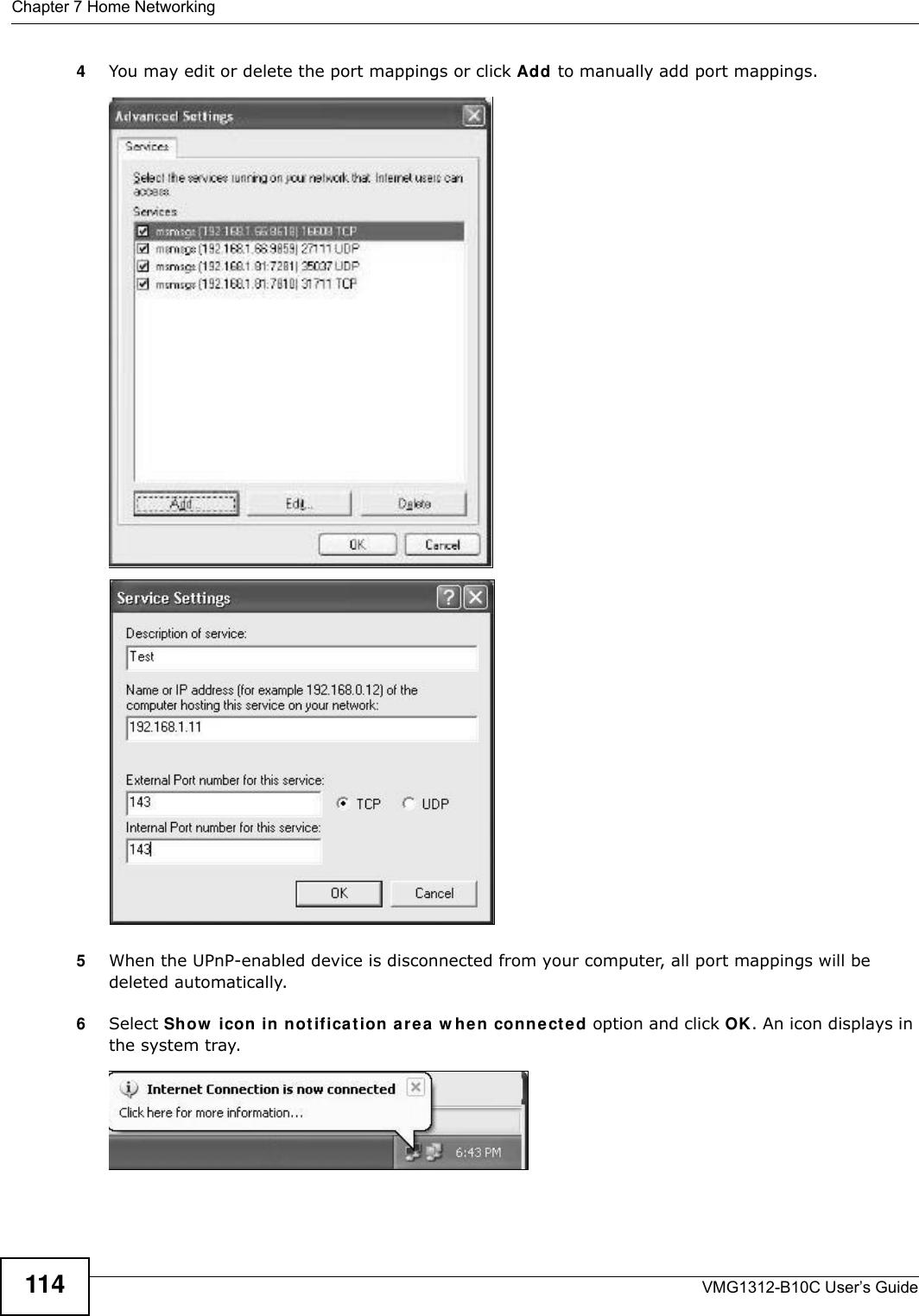 Chapter 7 Home NetworkingVMG1312-B10C User’s Guide1144You may edit or delete the port mappings or click Add to manually add port mappings. Internet Connection Properties: Advanced SettingsInternet Connec tion Properties: Advan ced Settings: Add5When the UPnP-enabled device is disconnected from your computer, all port mappings will be deleted automatically.6Select Show  icon in not ificat ion are a  w hen connect e d option and click OK. An icon displays in the system tray. System Tray Icon