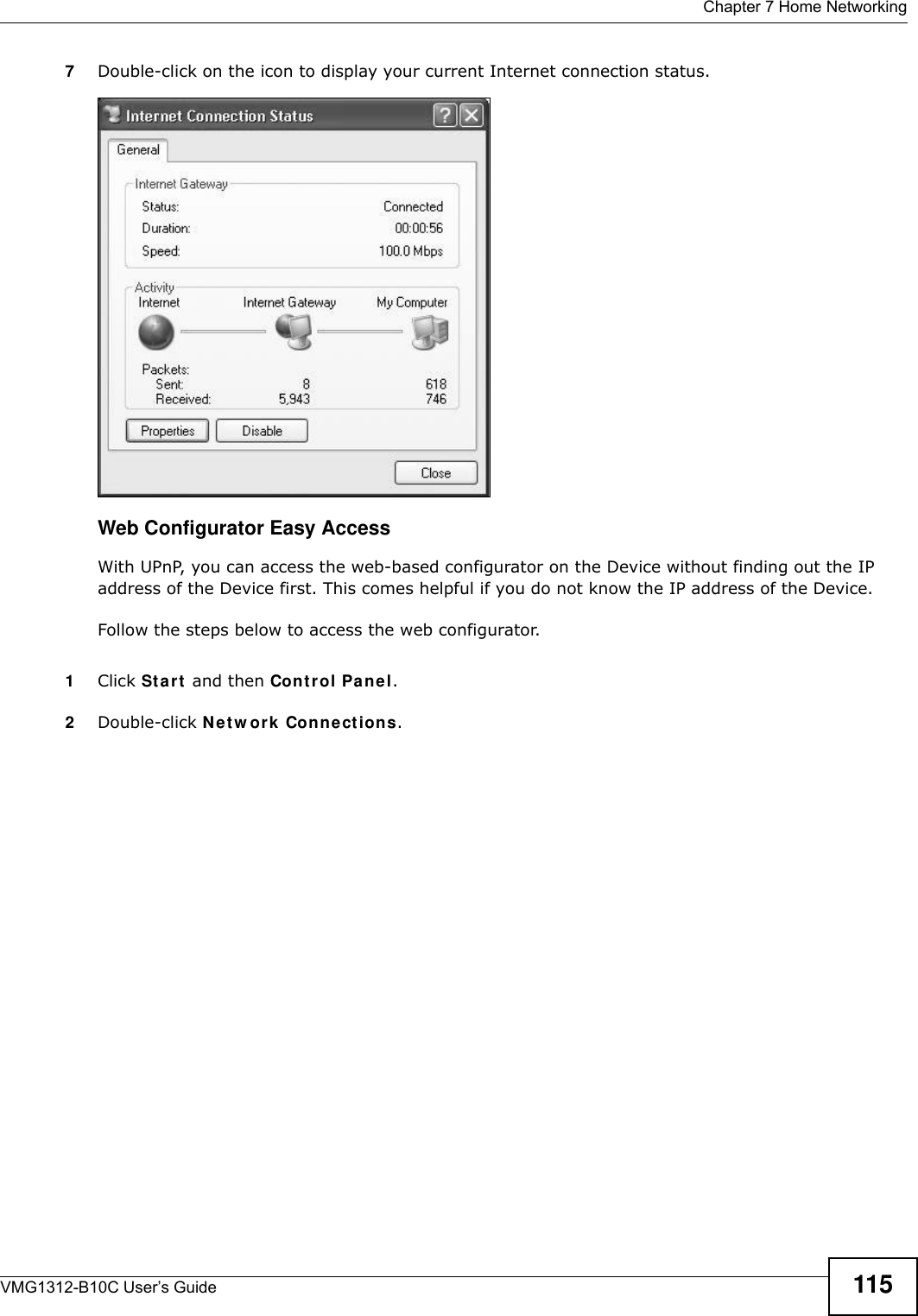  Chapter 7 Home NetworkingVMG1312-B10C User’s Guide 1157Double-click on the icon to display your current Internet connection status.Internet Conn ection StatusWeb Configurator Easy AccessWith UPnP, you can access the web-based configurator on the Device without finding out the IP address of the Device first. This comes helpful if you do not know the IP address of the Device.Follow the steps below to access the web configurator.1Click St a r t  and then Con t r ol Pa ne l. 2Double-click N e t w ork  Con n e ctions. 