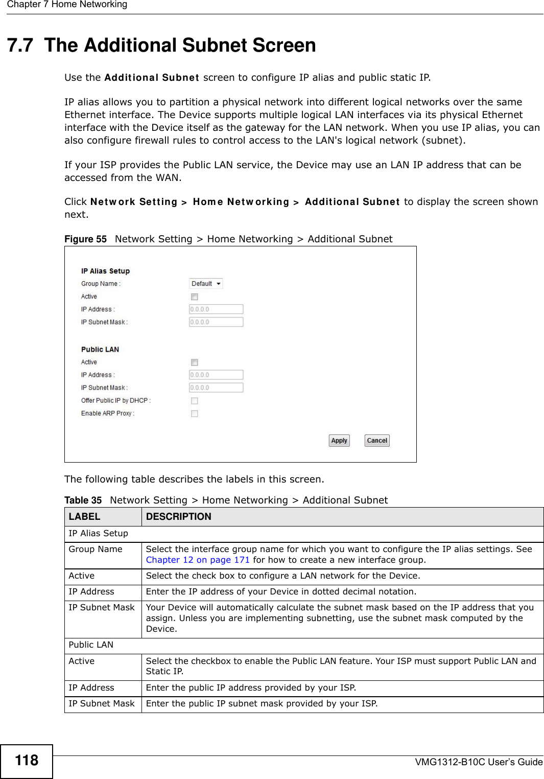 Chapter 7 Home NetworkingVMG1312-B10C User’s Guide1187.7  The Additional Subnet ScreenUse the Addit iona l Subne t  screen to configure IP alias and public static IP. IP alias allows you to partition a physical network into different logical networks over the same Ethernet interface. The Device supports multiple logical LAN interfaces via its physical Ethernet interface with the Device itself as the gateway for the LAN network. When you use IP alias, you can also configure firewall rules to control access to the LAN&apos;s logical network (subnet).If your ISP provides the Public LAN service, the Device may use an LAN IP address that can be accessed from the WAN. Click N et w ork  Set t in g &gt;  H om e  N et w or k in g &gt;  Addit ion a l Subn e t  to display the screen shown next.Figure 55   Network Setting &gt; Home Networking &gt; Additional SubnetThe following table describes the labels in this screen.Table 35   Network Setting &gt; Home Networking &gt; Additional SubnetLABEL DESCRIPTIONIP Alias SetupGroup Name Select the interface group name for which you want to configure the IP alias settings. See Chapter 12 on page 171 for how to create a new interface group.Active Select the check box to configure a LAN network for the Device.IP Address Enter the IP address of your Device in dotted decimal notation. IP Subnet Mask  Your Device will automatically calculate the subnet mask based on the IP address that you assign. Unless you are implementing subnetting, use the subnet mask computed by the Device.Public LANActive Select the checkbox to enable the Public LAN feature. Your ISP must support Public LAN and Static IP. IP Address Enter the public IP address provided by your ISP.IP Subnet Mask  Enter the public IP subnet mask provided by your ISP.