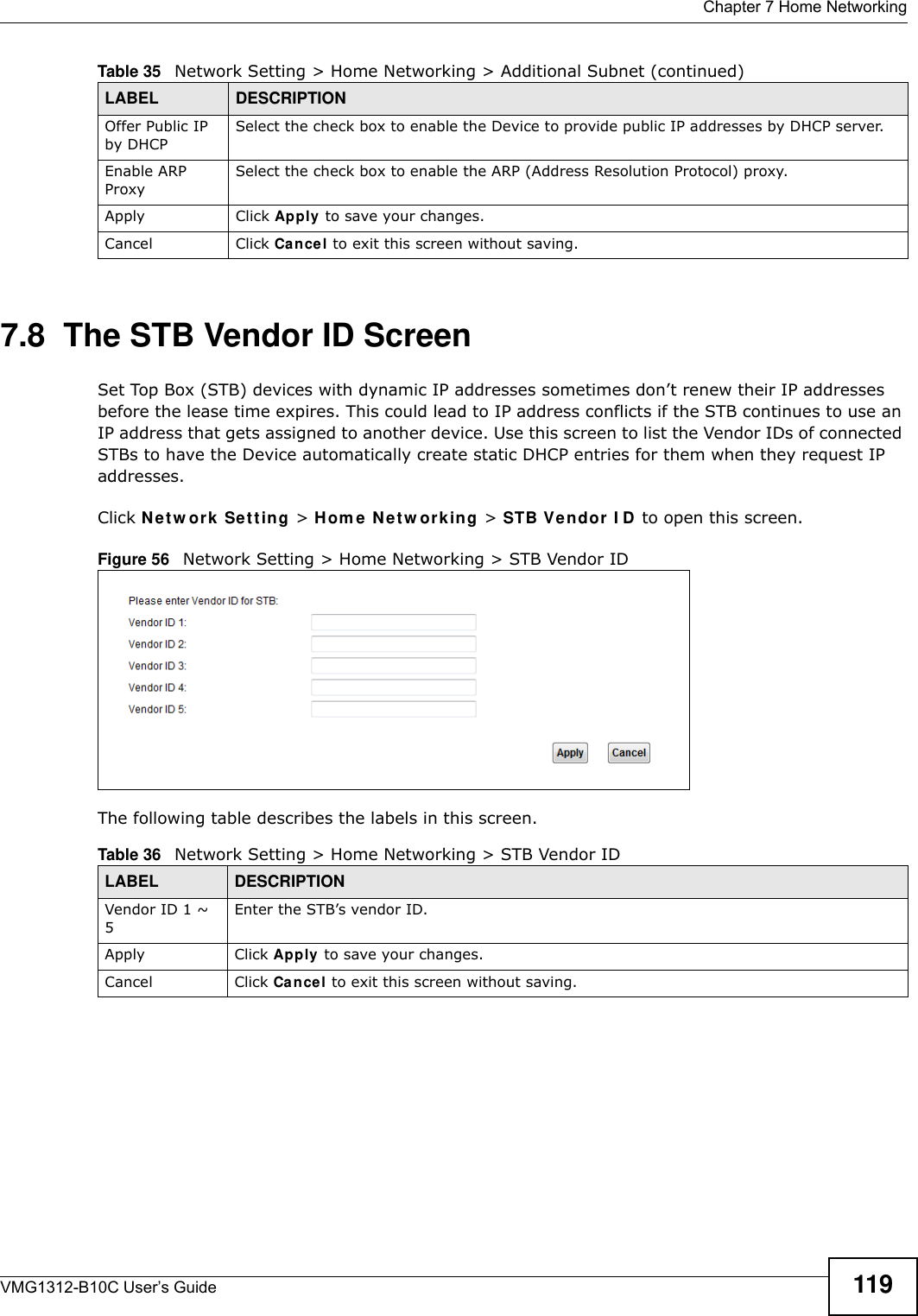  Chapter 7 Home NetworkingVMG1312-B10C User’s Guide 1197.8  The STB Vendor ID ScreenSet Top Box (STB) devices with dynamic IP addresses sometimes don’t renew their IP addresses before the lease time expires. This could lead to IP address conflicts if the STB continues to use an IP address that gets assigned to another device. Use this screen to list the Vendor IDs of connected STBs to have the Device automatically create static DHCP entries for them when they request IP addresses.Click N et w ork  Set t in g &gt; H om e N e t w ork ing &gt; STB V e n dor I D to open this screen. Figure 56   Network Setting &gt; Home Networking &gt; STB Vendor IDThe following table describes the labels in this screen.Offer Public IP by DHCPSelect the check box to enable the Device to provide public IP addresses by DHCP server.Enable ARP ProxySelect the check box to enable the ARP (Address Resolution Protocol) proxy.Apply Click Apply to save your changes.Cancel Click Cance l to exit this screen without saving.Table 35   Network Setting &gt; Home Networking &gt; Additional Subnet (continued)LABEL DESCRIPTIONTable 36   Network Setting &gt; Home Networking &gt; STB Vendor IDLABEL DESCRIPTIONVendor ID 1 ~ 5Enter the STB’s vendor ID.Apply Click Apply  to save your changes.Cancel Click Cancel to exit this screen without saving.