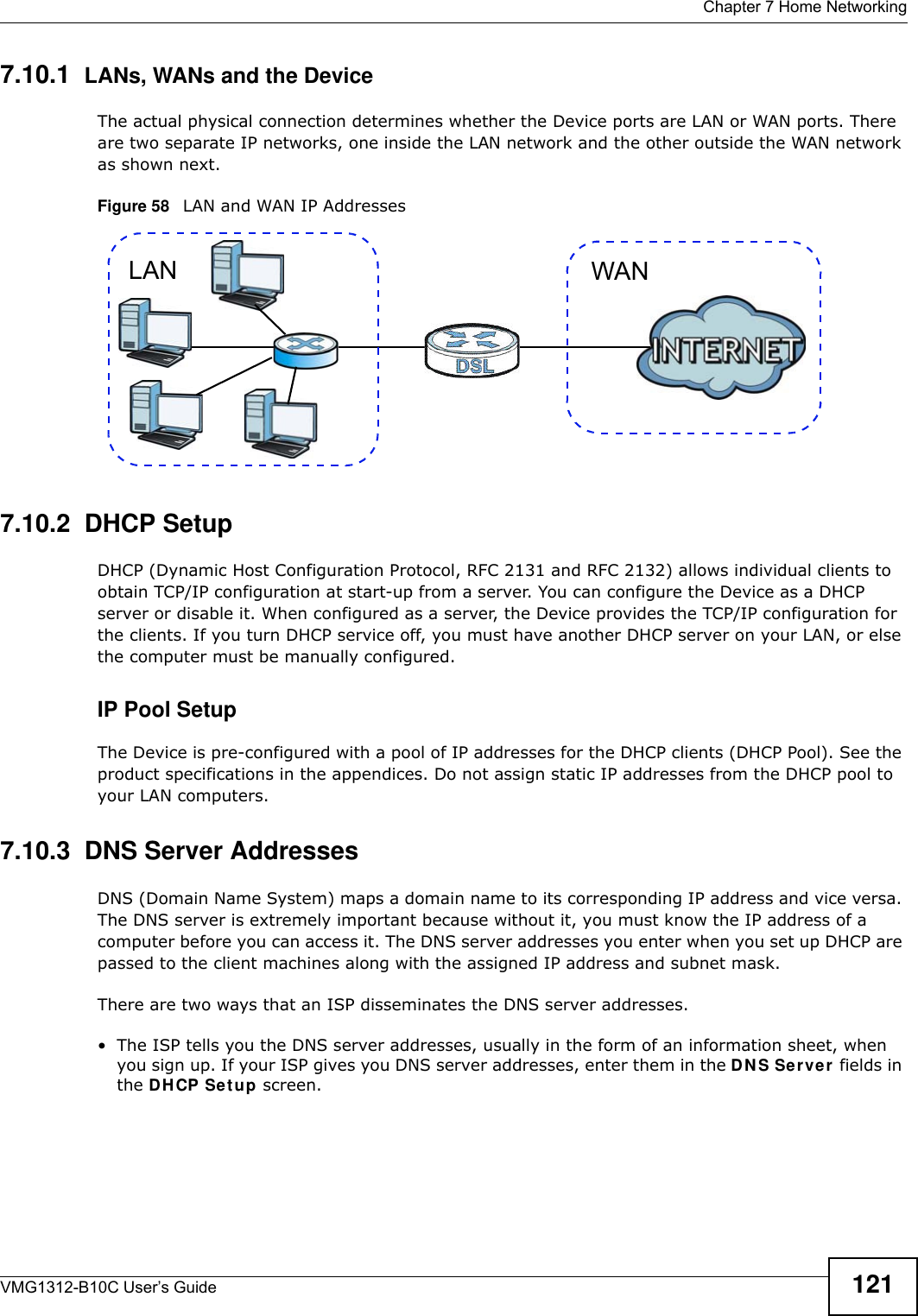  Chapter 7 Home NetworkingVMG1312-B10C User’s Guide 1217.10.1  LANs, WANs and the DeviceThe actual physical connection determines whether the Device ports are LAN or WAN ports. There are two separate IP networks, one inside the LAN network and the other outside the WAN network as shown next.Figure 58   LAN and WAN IP Addresses7.10.2  DHCP SetupDHCP (Dynamic Host Configuration Protocol, RFC 2131 and RFC 2132) allows individual clients to obtain TCP/IP configuration at start-up from a server. You can configure the Device as a DHCP server or disable it. When configured as a server, the Device provides the TCP/IP configuration for the clients. If you turn DHCP service off, you must have another DHCP server on your LAN, or else the computer must be manually configured. IP Pool SetupThe Device is pre-configured with a pool of IP addresses for the DHCP clients (DHCP Pool). See the product specifications in the appendices. Do not assign static IP addresses from the DHCP pool to your LAN computers.7.10.3  DNS Server Addresses DNS (Domain Name System) maps a domain name to its corresponding IP address and vice versa. The DNS server is extremely important because without it, you must know the IP address of a computer before you can access it. The DNS server addresses you enter when you set up DHCP are passed to the client machines along with the assigned IP address and subnet mask.There are two ways that an ISP disseminates the DNS server addresses. • The ISP tells you the DNS server addresses, usually in the form of an information sheet, when you sign up. If your ISP gives you DNS server addresses, enter them in the DN S Se rver fields in the DH CP Set up screen.WANLAN