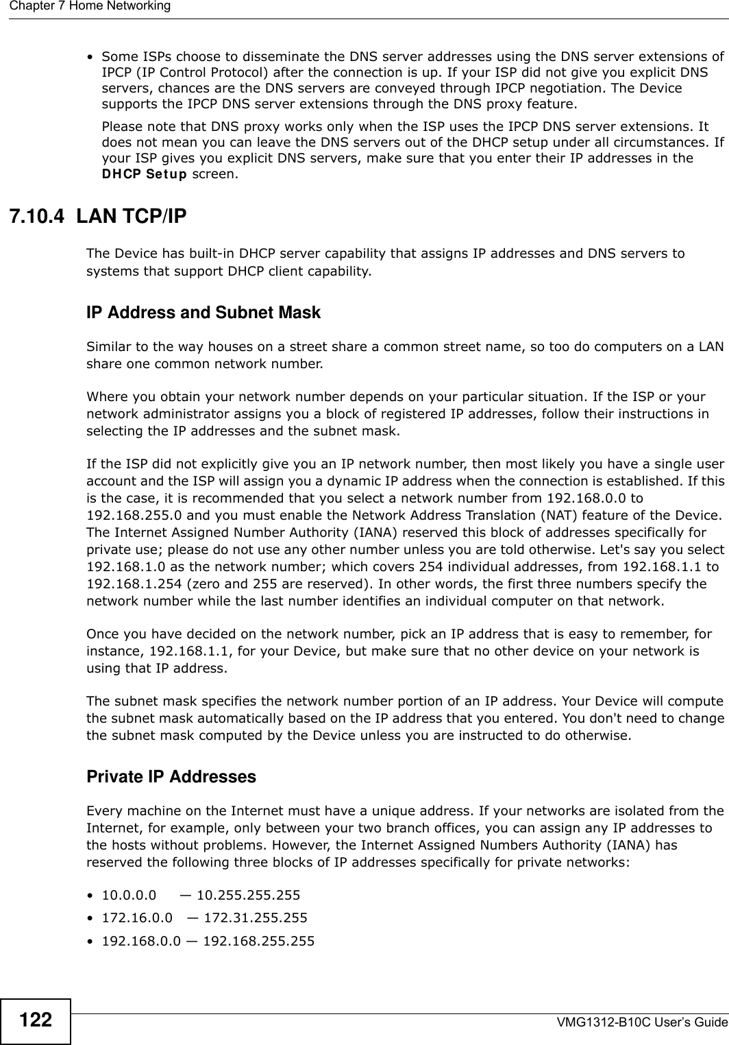 Chapter 7 Home NetworkingVMG1312-B10C User’s Guide122• Some ISPs choose to disseminate the DNS server addresses using the DNS server extensions of IPCP (IP Control Protocol) after the connection is up. If your ISP did not give you explicit DNS servers, chances are the DNS servers are conveyed through IPCP negotiation. The Device supports the IPCP DNS server extensions through the DNS proxy feature.Please note that DNS proxy works only when the ISP uses the IPCP DNS server extensions. It does not mean you can leave the DNS servers out of the DHCP setup under all circumstances. If your ISP gives you explicit DNS servers, make sure that you enter their IP addresses in the DH CP Se t up screen.7.10.4  LAN TCP/IP The Device has built-in DHCP server capability that assigns IP addresses and DNS servers to systems that support DHCP client capability.IP Address and Subnet MaskSimilar to the way houses on a street share a common street name, so too do computers on a LAN share one common network number.Where you obtain your network number depends on your particular situation. If the ISP or your network administrator assigns you a block of registered IP addresses, follow their instructions in selecting the IP addresses and the subnet mask.If the ISP did not explicitly give you an IP network number, then most likely you have a single user account and the ISP will assign you a dynamic IP address when the connection is established. If this is the case, it is recommended that you select a network number from 192.168.0.0 to 192.168.255.0 and you must enable the Network Address Translation (NAT) feature of the Device. The Internet Assigned Number Authority (IANA) reserved this block of addresses specifically for private use; please do not use any other number unless you are told otherwise. Let&apos;s say you select 192.168.1.0 as the network number; which covers 254 individual addresses, from 192.168.1.1 to 192.168.1.254 (zero and 255 are reserved). In other words, the first three numbers specify the network number while the last number identifies an individual computer on that network.Once you have decided on the network number, pick an IP address that is easy to remember, for instance, 192.168.1.1, for your Device, but make sure that no other device on your network is using that IP address.The subnet mask specifies the network number portion of an IP address. Your Device will compute the subnet mask automatically based on the IP address that you entered. You don&apos;t need to change the subnet mask computed by the Device unless you are instructed to do otherwise.Private IP AddressesEvery machine on the Internet must have a unique address. If your networks are isolated from the Internet, for example, only between your two branch offices, you can assign any IP addresses to the hosts without problems. However, the Internet Assigned Numbers Authority (IANA) has reserved the following three blocks of IP addresses specifically for private networks:• 10.0.0.0     — 10.255.255.255• 172.16.0.0   — 172.31.255.255• 192.168.0.0 — 192.168.255.255