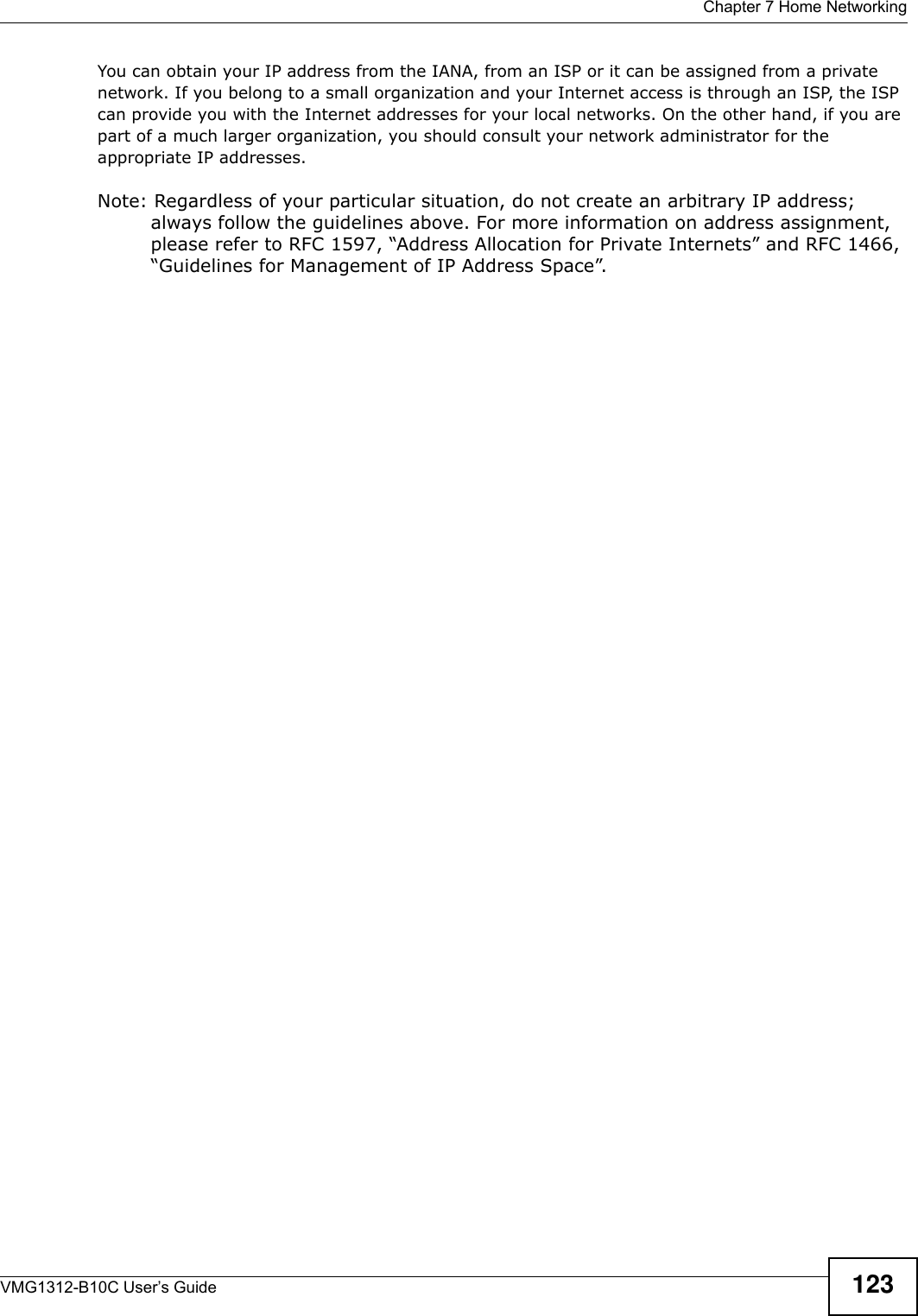  Chapter 7 Home NetworkingVMG1312-B10C User’s Guide 123You can obtain your IP address from the IANA, from an ISP or it can be assigned from a private network. If you belong to a small organization and your Internet access is through an ISP, the ISP can provide you with the Internet addresses for your local networks. On the other hand, if you are part of a much larger organization, you should consult your network administrator for the appropriate IP addresses.Note: Regardless of your particular situation, do not create an arbitrary IP address; always follow the guidelines above. For more information on address assignment, please refer to RFC 1597, “Address Allocation for Private Internets” and RFC 1466, “Guidelines for Management of IP Address Space”.