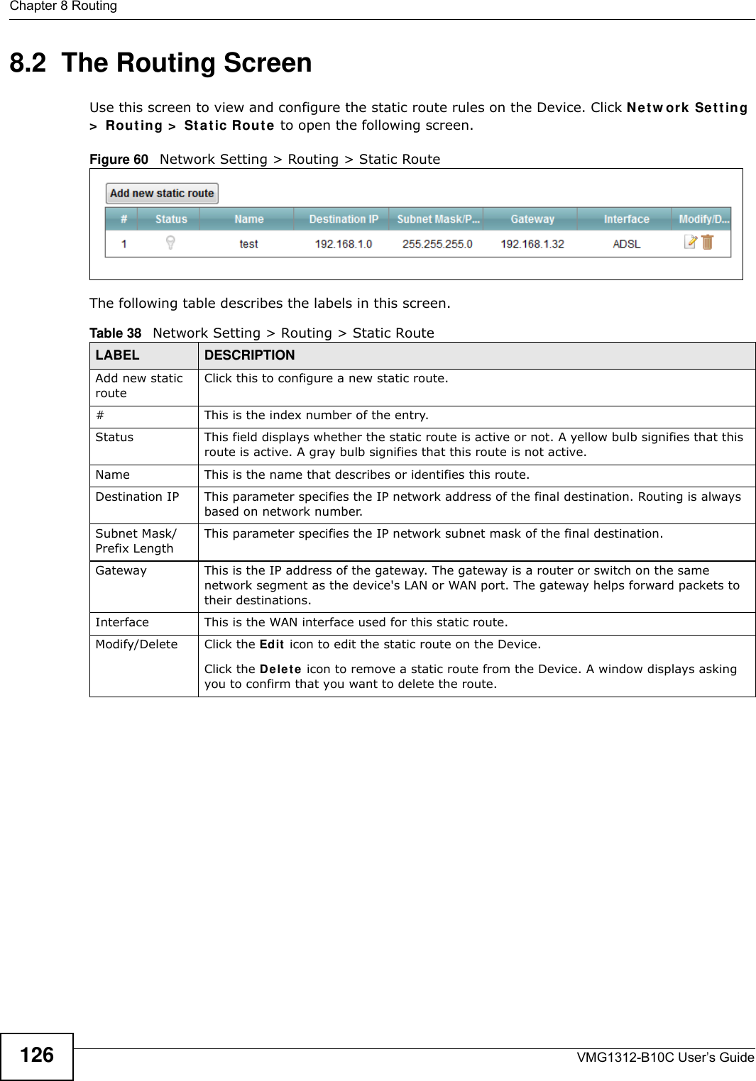 Chapter 8 RoutingVMG1312-B10C User’s Guide1268.2  The Routing ScreenUse this screen to view and configure the static route rules on the Device. Click Net w or k  Set t ing &gt;  Rou t ing &gt;  St at ic Rou t e  to open the following screen.Figure 60   Network Setting &gt; Routing &gt; Static RouteThe following table describes the labels in this screen. Table 38   Network Setting &gt; Routing &gt; Static RouteLABEL DESCRIPTIONAdd new static routeClick this to configure a new static route.#This is the index number of the entry.Status This field displays whether the static route is active or not. A yellow bulb signifies that this route is active. A gray bulb signifies that this route is not active.Name This is the name that describes or identifies this route. Destination IP This parameter specifies the IP network address of the final destination. Routing is always based on network number. Subnet Mask/Prefix LengthThis parameter specifies the IP network subnet mask of the final destination.Gateway This is the IP address of the gateway. The gateway is a router or switch on the same network segment as the device&apos;s LAN or WAN port. The gateway helps forward packets to their destinations.Interface This is the WAN interface used for this static route.Modify/Delete Click the Edit  icon to edit the static route on the Device.Click the De le t e  icon to remove a static route from the Device. A window displays asking you to confirm that you want to delete the route. 