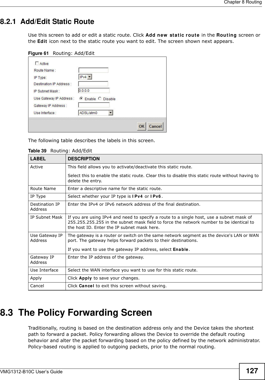  Chapter 8 RoutingVMG1312-B10C User’s Guide 1278.2.1  Add/Edit Static Route Use this screen to add or edit a static route. Click Add ne w  sta t ic r out e in the Rou t ing screen or the Ed it  icon next to the static route you want to edit. The screen shown next appears.Figure 61   Routing: Add/EditThe following table describes the labels in this screen. 8.3  The Policy Forwarding ScreenTraditionally, routing is based on the destination address only and the Device takes the shortest path to forward a packet. Policy forwarding allows the Device to override the default routing behavior and alter the packet forwarding based on the policy defined by the network administrator. Policy-based routing is applied to outgoing packets, prior to the normal routing.Table 39   Routing: Add/EditLABEL DESCRIPTIONActive This field allows you to activate/deactivate this static route.Select this to enable the static route. Clear this to disable this static route without having to delete the entry.Route Name Enter a descriptive name for the static route.IP Type Select whether your IP type is I Pv4  or I Pv6 . Destination IP AddressEnter the IPv4 or IPv6 network address of the final destination. IP Subnet Mask  If you are using IPv4 and need to specify a route to a single host, use a subnet mask of 255.255.255.255 in the subnet mask field to force the network number to be identical to the host ID. Enter the IP subnet mask here.Use Gateway IP Address The gateway is a router or switch on the same network segment as the device&apos;s LAN or WAN port. The gateway helps forward packets to their destinations.If you want to use the gateway IP address, select Ena b le .Gateway IP AddressEnter the IP address of the gateway. Use Interface Select the WAN interface you want to use for this static route.Apply Click Apply to save your changes.Cancel Click Cance l to exit this screen without saving.