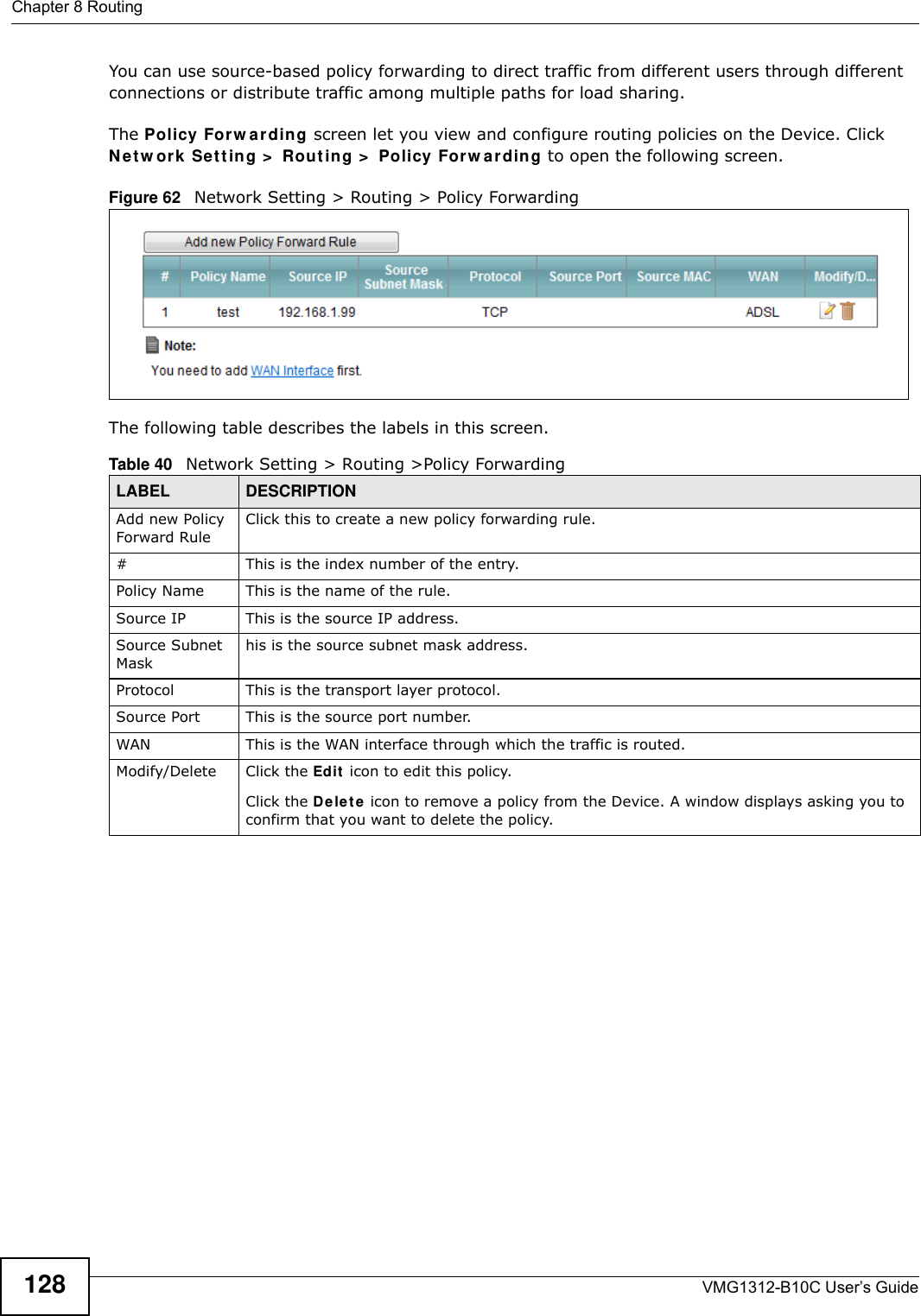 Chapter 8 RoutingVMG1312-B10C User’s Guide128You can use source-based policy forwarding to direct traffic from different users through different connections or distribute traffic among multiple paths for load sharing.The Policy For w a r ding screen let you view and configure routing policies on the Device. Click N e t w or k  Se t t ing &gt;  Rout ing &gt;  Policy Forw ar din g to open the following screen.Figure 62   Network Setting &gt; Routing &gt; Policy ForwardingThe following table describes the labels in this screen. Table 40   Network Setting &gt; Routing &gt;Policy ForwardingLABEL DESCRIPTIONAdd new Policy Forward RuleClick this to create a new policy forwarding rule.#This is the index number of the entry.Policy Name This is the name of the rule.Source IP This is the source IP address.Source Subnet Maskhis is the source subnet mask address.Protocol This is the transport layer protocol.Source Port This is the source port number.WAN This is the WAN interface through which the traffic is routed. Modify/Delete Click the Ed it  icon to edit this policy.Click the De le t e  icon to remove a policy from the Device. A window displays asking you to confirm that you want to delete the policy. 