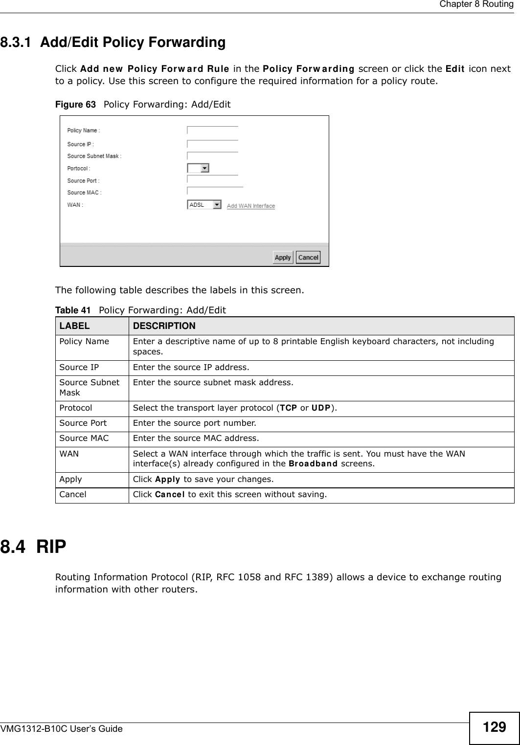  Chapter 8 RoutingVMG1312-B10C User’s Guide 1298.3.1  Add/Edit Policy Forwarding Click Add new  Policy Forw ar d Rule  in the Policy Forw arding screen or click the Edit  icon next to a policy. Use this screen to configure the required information for a policy route.Figure 63   Policy Forwarding: Add/Edit The following table describes the labels in this screen. 8.4  RIP    Routing Information Protocol (RIP, RFC 1058 and RFC 1389) allows a device to exchange routing information with other routers.Table 41   Policy Forwarding: Add/EditLABEL DESCRIPTIONPolicy Name Enter a descriptive name of up to 8 printable English keyboard characters, not including spaces.Source IP  Enter the source IP address.Source Subnet MaskEnter the source subnet mask address. Protocol Select the transport layer protocol (TCP or UD P). Source Port  Enter the source port number. Source MAC  Enter the source MAC address. WAN Select a WAN interface through which the traffic is sent. You must have the WAN interface(s) already configured in the Broa dba nd screens. Apply Click Apply to save your changes.Cancel Click Cance l to exit this screen without saving.