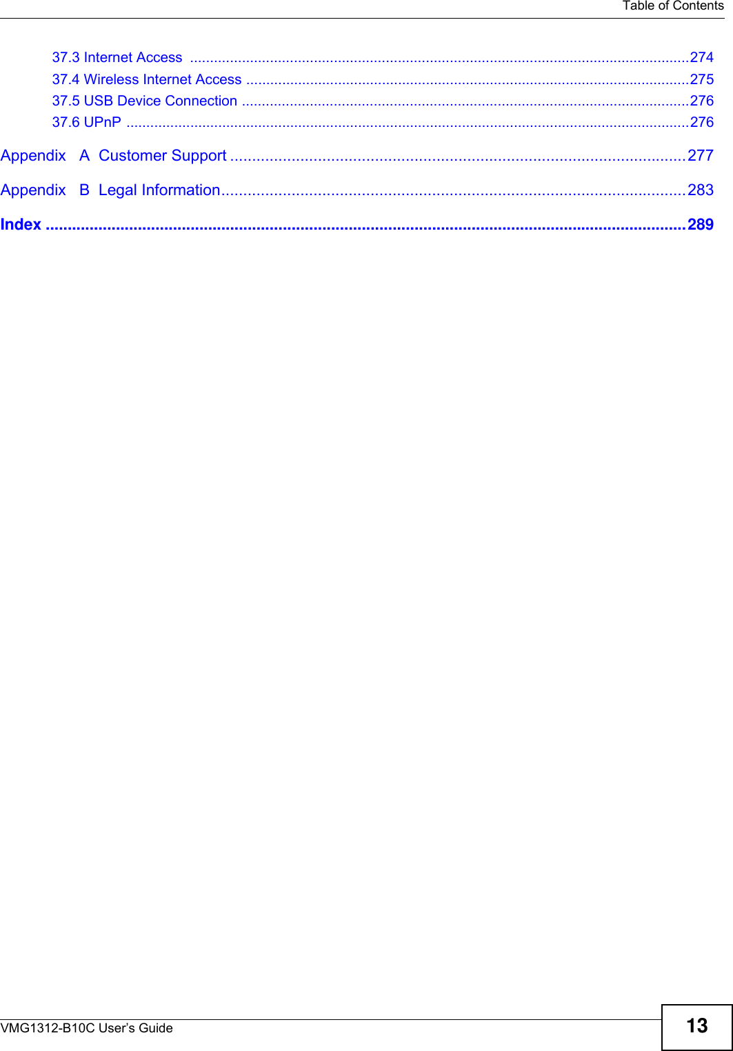   Table of ContentsVMG1312-B10C User’s Guide 1337.3 Internet Access  .............................................................................................................................27437.4 Wireless Internet Access ...............................................................................................................27537.5 USB Device Connection ................................................................................................................27637.6 UPnP .............................................................................................................................................276Appendix   A  Customer Support ........................................................................................................277Appendix   B  Legal Information..........................................................................................................283Index ..................................................................................................................................................289