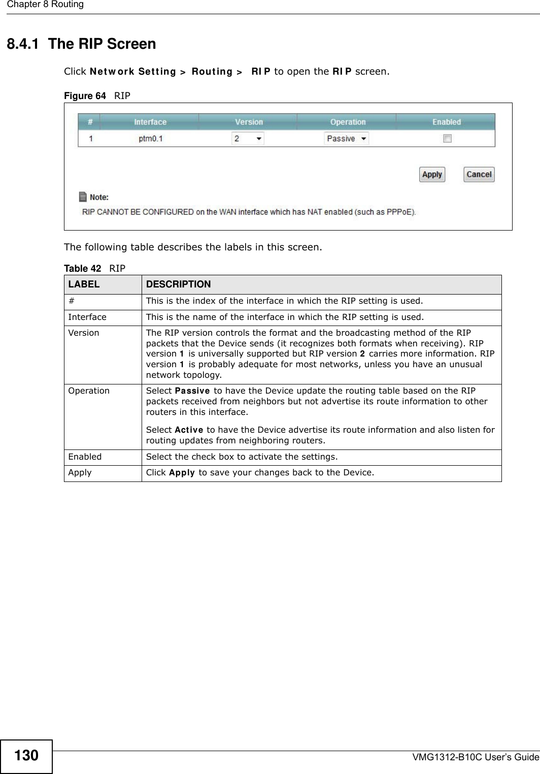 Chapter 8 RoutingVMG1312-B10C User’s Guide1308.4.1  The RIP ScreenClick N et w ork  Se t t ing &gt;  Rou t ing &gt;   RI P to open the RI P screen. Figure 64   RIP The following table describes the labels in this screen. Table 42   RIPLABEL DESCRIPTION#This is the index of the interface in which the RIP setting is used. Interface This is the name of the interface in which the RIP setting is used. Version The RIP version controls the format and the broadcasting method of the RIP packets that the Device sends (it recognizes both formats when receiving). RIP version 1  is universally supported but RIP version 2 carries more information. RIP version 1  is probably adequate for most networks, unless you have an unusual network topology. Operation Select Pa ssive  to have the Device update the routing table based on the RIP packets received from neighbors but not advertise its route information to other routers in this interface.Select Act iv e  to have the Device advertise its route information and also listen for routing updates from neighboring routers.Enabled Select the check box to activate the settings.Apply Click Apply to save your changes back to the Device.