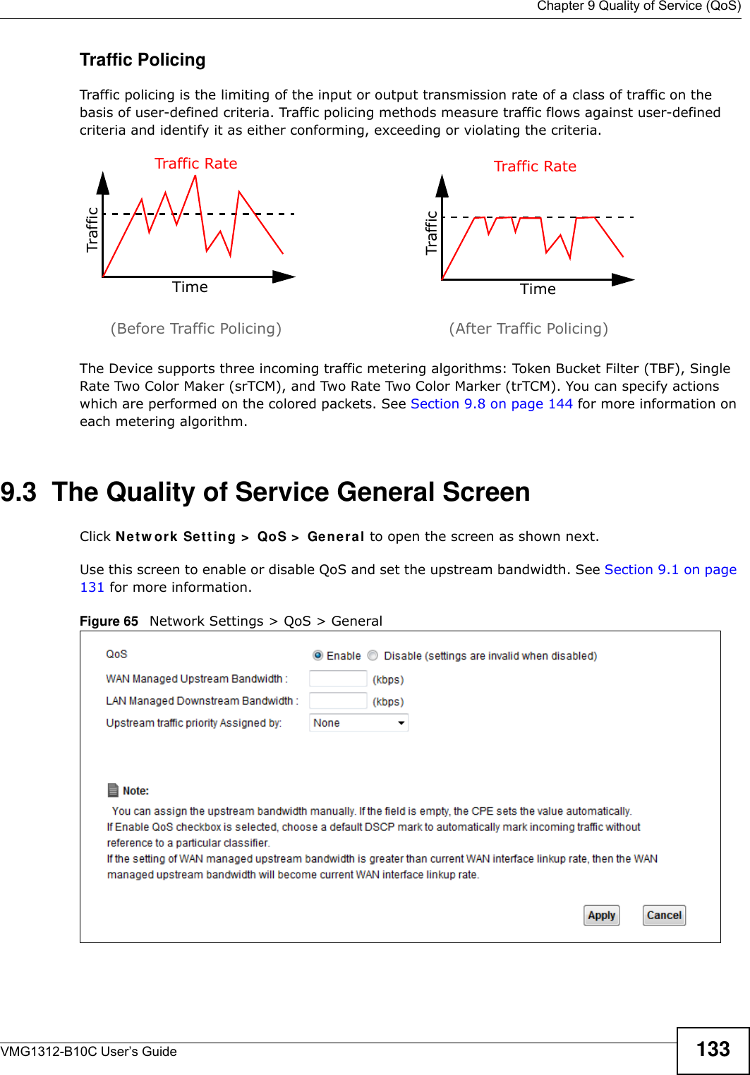  Chapter 9 Quality of Service (QoS)VMG1312-B10C User’s Guide 133Traffic PolicingTraffic policing is the limiting of the input or output transmission rate of a class of traffic on the basis of user-defined criteria. Traffic policing methods measure traffic flows against user-defined criteria and identify it as either conforming, exceeding or violating the criteria.The Device supports three incoming traffic metering algorithms: Token Bucket Filter (TBF), Single Rate Two Color Maker (srTCM), and Two Rate Two Color Marker (trTCM). You can specify actions which are performed on the colored packets. See Section 9.8 on page 144 for more information on each metering algorithm.9.3  The Quality of Service General Screen Click N e t w or k Set t in g &gt;  QoS &gt;  Ge n e ra l to open the screen as shown next. Use this screen to enable or disable QoS and set the upstream bandwidth. See Section 9.1 on page 131 for more information.Figure 65   Network Settings &gt; QoS &gt; General TrafficTimeTraffic RateTrafficTimeTraffic Rate(Before Traffic Policing) (After Traffic Policing)