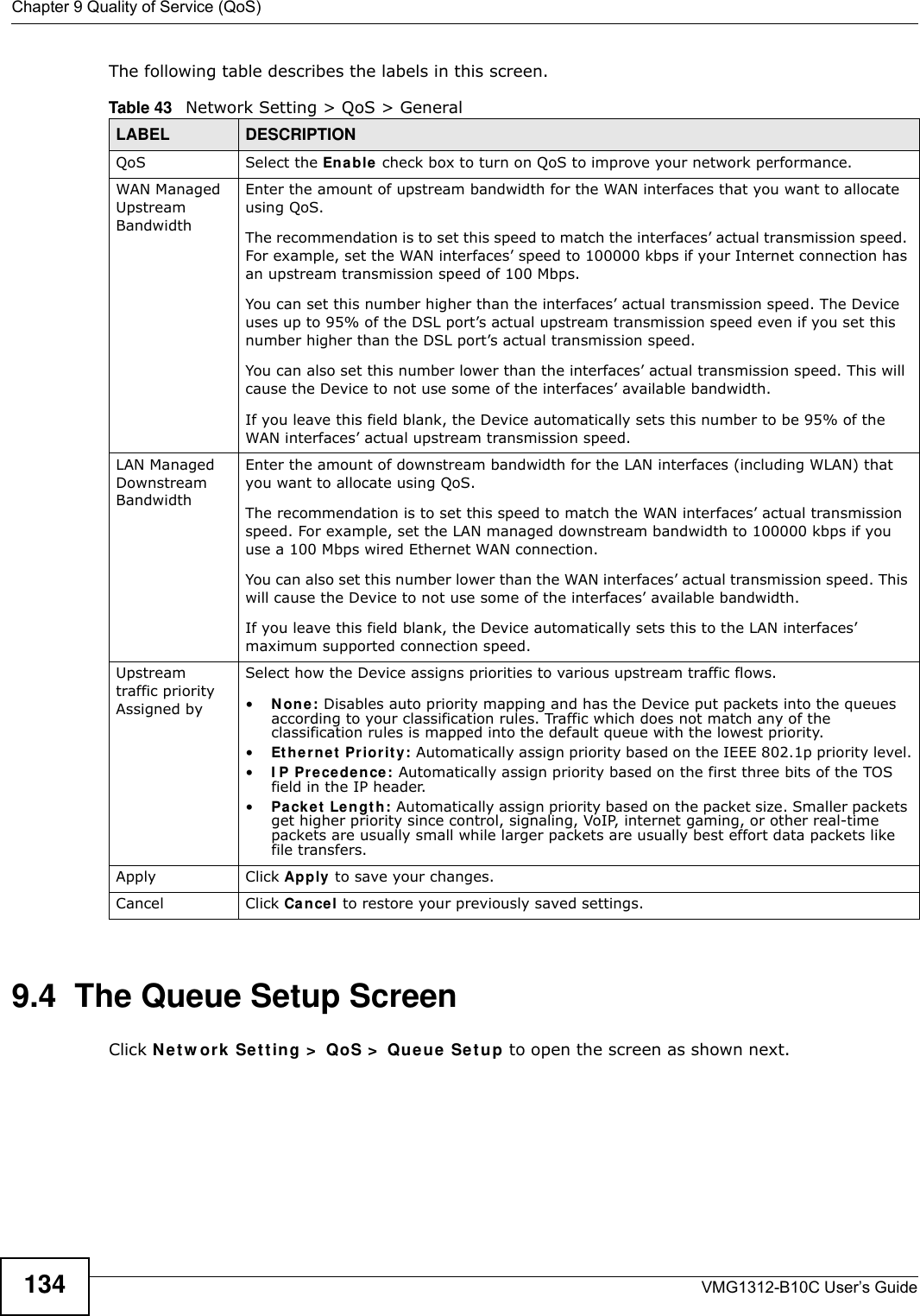 Chapter 9 Quality of Service (QoS)VMG1312-B10C User’s Guide134The following table describes the labels in this screen. 9.4  The Queue Setup ScreenClick N et w ork  Set t in g &gt;  QoS &gt;  Queue Se t up to open the screen as shown next. Table 43   Network Setting &gt; QoS &gt; GeneralLABEL DESCRIPTIONQoS Select the Ena b le  check box to turn on QoS to improve your network performance. WAN Managed Upstream Bandwidth Enter the amount of upstream bandwidth for the WAN interfaces that you want to allocate using QoS. The recommendation is to set this speed to match the interfaces’ actual transmission speed. For example, set the WAN interfaces’ speed to 100000 kbps if your Internet connection has an upstream transmission speed of 100 Mbps.        You can set this number higher than the interfaces’ actual transmission speed. The Device uses up to 95% of the DSL port’s actual upstream transmission speed even if you set this number higher than the DSL port’s actual transmission speed.You can also set this number lower than the interfaces’ actual transmission speed. This will cause the Device to not use some of the interfaces’ available bandwidth.If you leave this field blank, the Device automatically sets this number to be 95% of the WAN interfaces’ actual upstream transmission speed.LAN Managed Downstream Bandwidth Enter the amount of downstream bandwidth for the LAN interfaces (including WLAN) that you want to allocate using QoS. The recommendation is to set this speed to match the WAN interfaces’ actual transmission speed. For example, set the LAN managed downstream bandwidth to 100000 kbps if you use a 100 Mbps wired Ethernet WAN connection.        You can also set this number lower than the WAN interfaces’ actual transmission speed. This will cause the Device to not use some of the interfaces’ available bandwidth.If you leave this field blank, the Device automatically sets this to the LAN interfaces’ maximum supported connection speed.Upstream traffic priority Assigned bySelect how the Device assigns priorities to various upstream traffic flows.•N on e : Disables auto priority mapping and has the Device put packets into the queues according to your classification rules. Traffic which does not match any of the classification rules is mapped into the default queue with the lowest priority.•Et h ern e t  Pr ior it y : Automatically assign priority based on the IEEE 802.1p priority level.•I P Pr ecede n ce: Automatically assign priority based on the first three bits of the TOS field in the IP header.•Pa cke t  Lengt h: Automatically assign priority based on the packet size. Smaller packets get higher priority since control, signaling, VoIP, internet gaming, or other real-time packets are usually small while larger packets are usually best effort data packets like file transfers.Apply Click Apply to save your changes.Cancel Click Ca ncel to restore your previously saved settings.