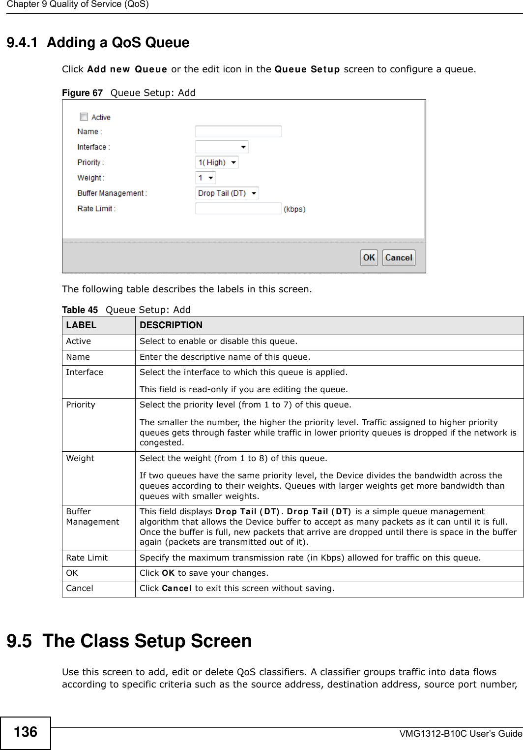 Chapter 9 Quality of Service (QoS)VMG1312-B10C User’s Guide1369.4.1  Adding a QoS Queue Click Add ne w  Queue or the edit icon in the Qu e u e  Se t u p screen to configure a queue. Figure 67   Queue Setup: Add The following table describes the labels in this screen.  9.5  The Class Setup Screen Use this screen to add, edit or delete QoS classifiers. A classifier groups traffic into data flows according to specific criteria such as the source address, destination address, source port number, Table 45   Queue Setup: AddLABEL DESCRIPTIONActive Select to enable or disable this queue.Name Enter the descriptive name of this queue.Interface Select the interface to which this queue is applied.This field is read-only if you are editing the queue.Priority Select the priority level (from 1 to 7) of this queue.The smaller the number, the higher the priority level. Traffic assigned to higher priority queues gets through faster while traffic in lower priority queues is dropped if the network is congested.Weight Select the weight (from 1 to 8) of this queue. If two queues have the same priority level, the Device divides the bandwidth across the queues according to their weights. Queues with larger weights get more bandwidth than queues with smaller weights.Buffer ManagementThis field displays Dr op Ta il ( D T) . Drop Tail ( D T)  is a simple queue management algorithm that allows the Device buffer to accept as many packets as it can until it is full. Once the buffer is full, new packets that arrive are dropped until there is space in the buffer again (packets are transmitted out of it). Rate Limit Specify the maximum transmission rate (in Kbps) allowed for traffic on this queue.OK Click OK to save your changes.Cancel Click Cancel to exit this screen without saving.