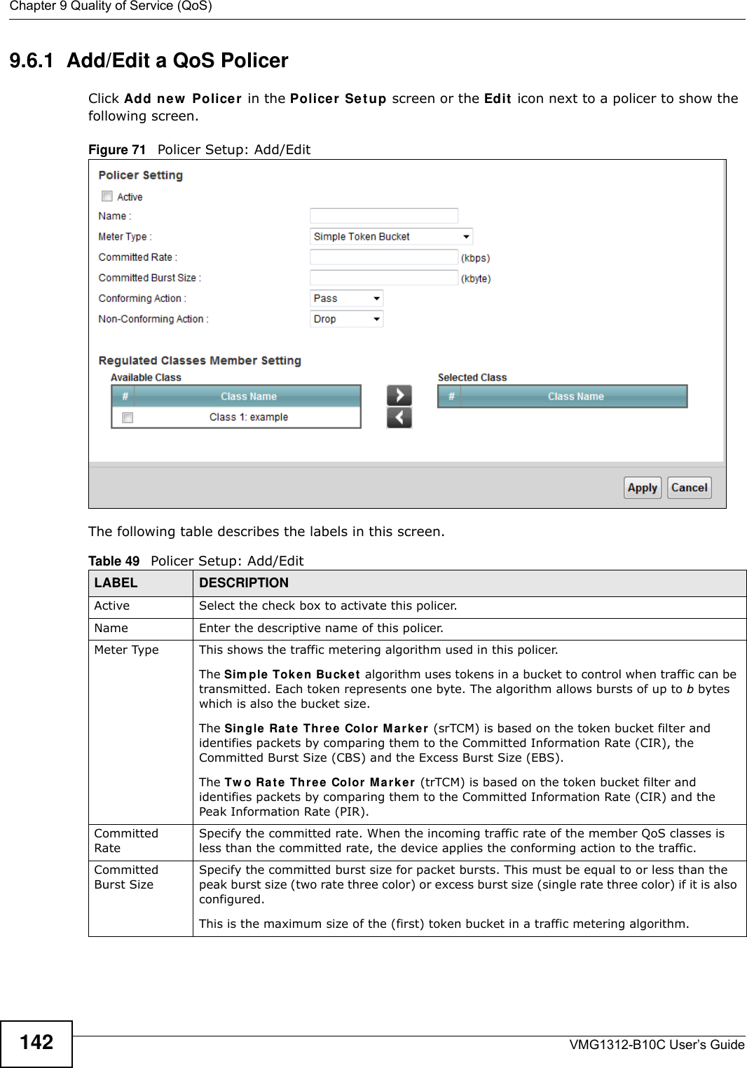 Chapter 9 Quality of Service (QoS)VMG1312-B10C User’s Guide1429.6.1  Add/Edit a QoS Policer Click Add ne w  Police r  in the Policer  Se t u p screen or the Edit  icon next to a policer to show the following screen. Figure 71   Policer Setup: Add/Edit The following table describes the labels in this screen. Table 49   Policer Setup: Add/EditLABEL DESCRIPTIONActive Select the check box to activate this policer.Name Enter the descriptive name of this policer.Meter Type This shows the traffic metering algorithm used in this policer.The Sim ple  Tok en Buck et  algorithm uses tokens in a bucket to control when traffic can be transmitted. Each token represents one byte. The algorithm allows bursts of up to b bytes which is also the bucket size.The Single Ra t e Thre e  Color M ark e r (srTCM) is based on the token bucket filter and identifies packets by comparing them to the Committed Information Rate (CIR), the Committed Burst Size (CBS) and the Excess Burst Size (EBS).The Tw o Ra t e  Th ree Color M a r k e r  (trTCM) is based on the token bucket filter and identifies packets by comparing them to the Committed Information Rate (CIR) and the Peak Information Rate (PIR).Committed RateSpecify the committed rate. When the incoming traffic rate of the member QoS classes is less than the committed rate, the device applies the conforming action to the traffic.Committed Burst SizeSpecify the committed burst size for packet bursts. This must be equal to or less than the peak burst size (two rate three color) or excess burst size (single rate three color) if it is also configured.This is the maximum size of the (first) token bucket in a traffic metering algorithm.